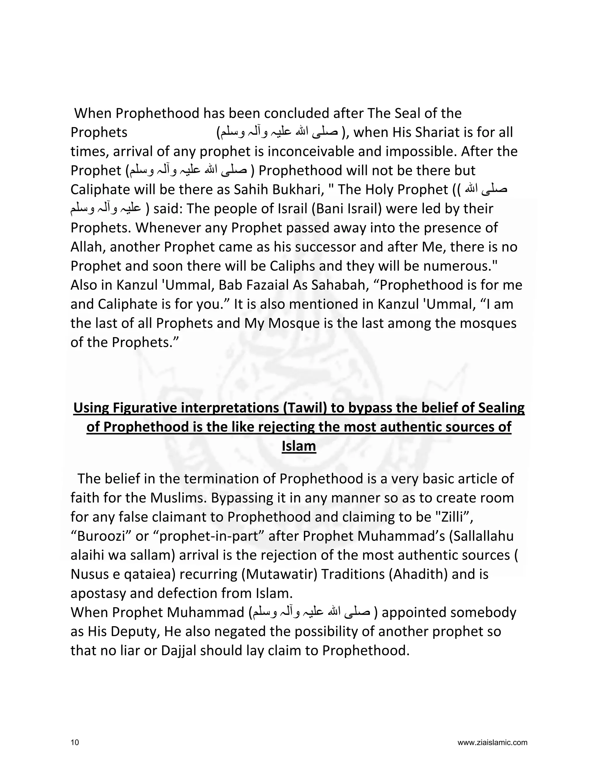 When Prophethood has been concluded after The Seal of the
Prophets
( ‫ہو ہو‬
‫ا‬
), when His Shariat is for all
times, arrival of any prophet is inconceivable and impossible. After the
Prophet ( ‫ہ و ہ و‬
‫ا‬
) Prophethood will not be there but
Caliphate will be there as Sahih Bukhari, " The Holy Prophet (( ‫ا‬
‫ ) ہ و ہ و‬said: The people of Israil (Bani Israil) were led by their
Prophets. Whenever any Prophet passed away into the presence of
Allah, another Prophet came as his successor and after Me, there is no
Prophet and soon there will be Caliphs and they will be numerous."
Also in Kanzul 'Ummal, Bab Fazaial As Sahabah, “Prophethood is for me
and Caliphate is for you.” It is also mentioned in Kanzul 'Ummal, “I am
the last of all Prophets and My Mosque is the last among the mosques
of the Prophets.”

Using Figurative interpretations (Tawil) to bypass the belief of Sealing
of Prophethood is the like rejecting the most authentic sources of
Islam
The belief in the termination of Prophethood is a very basic article of
faith for the Muslims. Bypassing it in any manner so as to create room
for any false claimant to Prophethood and claiming to be "Zilli”,
“Buroozi” or “prophet-in-part” after Prophet Muhammad’s (Sallallahu
alaihi wa sallam) arrival is the rejection of the most authentic sources (
Nusus e qataiea) recurring (Mutawatir) Traditions (Ahadith) and is
apostasy and defection from Islam.
When Prophet Muhammad ( ‫ہ و ہ و‬
‫ا‬
) appointed somebody
as His Deputy, He also negated the possibility of another prophet so
that no liar or Dajjal should lay claim to Prophethood.

10

www.ziaislamic.com

 