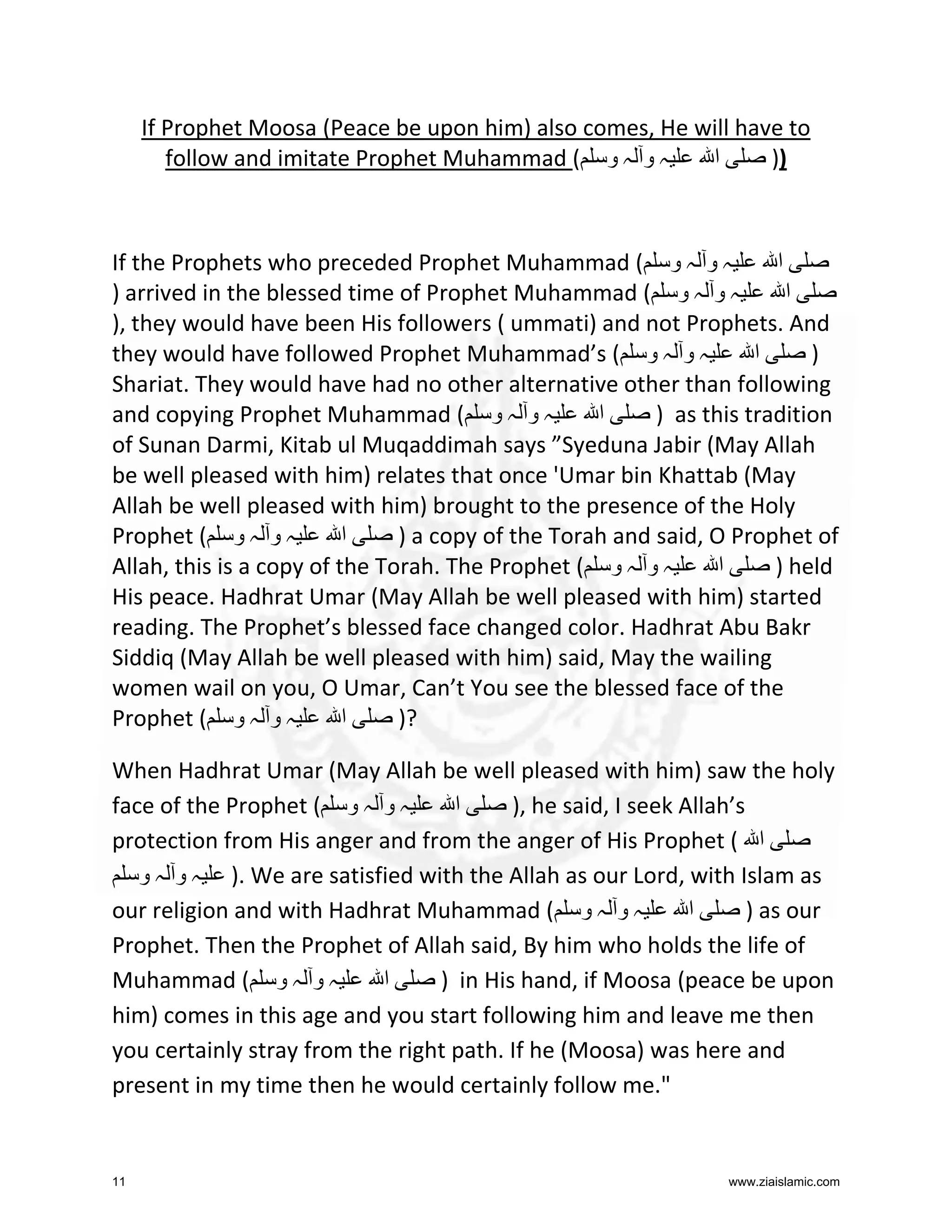 If Prophet Moosa (Peace be upon him) also comes, He will have to
follow and imitate Prophet Muhammad ( ‫ہ و ہ و‬
‫ا‬
))

If the Prophets who preceded Prophet Muhammad ( ‫ہ و ہ و‬
‫ا‬
) arrived in the blessed time of Prophet Muhammad ( ‫ہ و ہ و‬
‫ا‬
), they would have been His followers ( ummati) and not Prophets. And
they would have followed Prophet Muhammad’s ( ‫ہ و ہ و‬
‫ا‬
)
Shariat. They would have had no other alternative other than following
and copying Prophet Muhammad ( ‫ہ و ہ و‬
‫ا‬
) as this tradition
of Sunan Darmi, Kitab ul Muqaddimah says ”Syeduna Jabir (May Allah
be well pleased with him) relates that once 'Umar bin Khattab (May
Allah be well pleased with him) brought to the presence of the Holy
Prophet ( ‫ہ و ہ و‬
‫ا‬
) a copy of the Torah and said, O Prophet of
Allah, this is a copy of the Torah. The Prophet ( ‫ہ و ہ و‬
‫ا‬
) held
His peace. Hadhrat Umar (May Allah be well pleased with him) started
reading. The Prophet’s blessed face changed color. Hadhrat Abu Bakr
Siddiq (May Allah be well pleased with him) said, May the wailing
women wail on you, O Umar, Can’t You see the blessed face of the
Prophet ( ‫ہ و ہ و‬
‫ا‬
)?
When Hadhrat Umar (May Allah be well pleased with him) saw the holy
face of the Prophet ( ‫ہ و ہ و‬
‫ا‬
), he said, I seek Allah’s
protection from His anger and from the anger of His Prophet ( ‫ا‬
‫ .) ہ و ہ و‬We are satisfied with the Allah as our Lord, with Islam as
our religion and with Hadhrat Muhammad ( ‫ہ و ہ و‬
‫ا‬
) as our
Prophet. Then the Prophet of Allah said, By him who holds the life of
Muhammad ( ‫ہ و ہ و‬
‫ا‬
) in His hand, if Moosa (peace be upon
him) comes in this age and you start following him and leave me then
you certainly stray from the right path. If he (Moosa) was here and
present in my time then he would certainly follow me."

11

www.ziaislamic.com

 