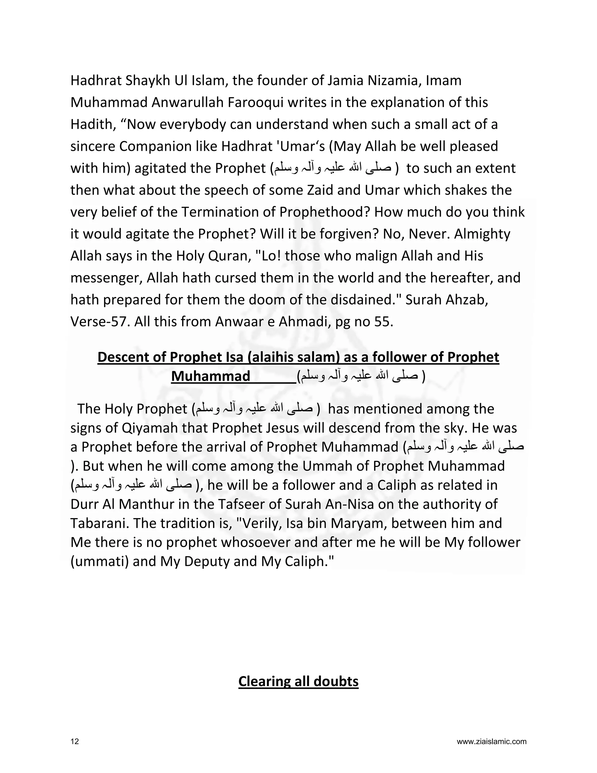 Hadhrat Shaykh Ul Islam, the founder of Jamia Nizamia, Imam
Muhammad Anwarullah Farooqui writes in the explanation of this
Hadith, “Now everybody can understand when such a small act of a
sincere Companion like Hadhrat 'Umar‘s (May Allah be well pleased
with him) agitated the Prophet ( ‫ہ و ہ و‬
‫ا‬
) to such an extent
then what about the speech of some Zaid and Umar which shakes the
very belief of the Termination of Prophethood? How much do you think
it would agitate the Prophet? Will it be forgiven? No, Never. Almighty
Allah says in the Holy Quran, "Lo! those who malign Allah and His
messenger, Allah hath cursed them in the world and the hereafter, and
hath prepared for them the doom of the disdained." Surah Ahzab,
Verse-57. All this from Anwaar e Ahmadi, pg no 55.
Descent of Prophet Isa (alaihis salam) as a follower of Prophet
Muhammad
( ‫ہو ہو‬
‫ا‬
)
The Holy Prophet ( ‫ہ و ہ و‬
‫ا‬
) has mentioned among the
signs of Qiyamah that Prophet Jesus will descend from the sky. He was
a Prophet before the arrival of Prophet Muhammad ( ‫ہ و ہ و‬
‫ا‬
). But when he will come among the Ummah of Prophet Muhammad
( ‫ہو ہو‬
‫ا‬
), he will be a follower and a Caliph as related in
Durr Al Manthur in the Tafseer of Surah An-Nisa on the authority of
Tabarani. The tradition is, "Verily, Isa bin Maryam, between him and
Me there is no prophet whosoever and after me he will be My follower
(ummati) and My Deputy and My Caliph."

Clearing all doubts

12

www.ziaislamic.com

 