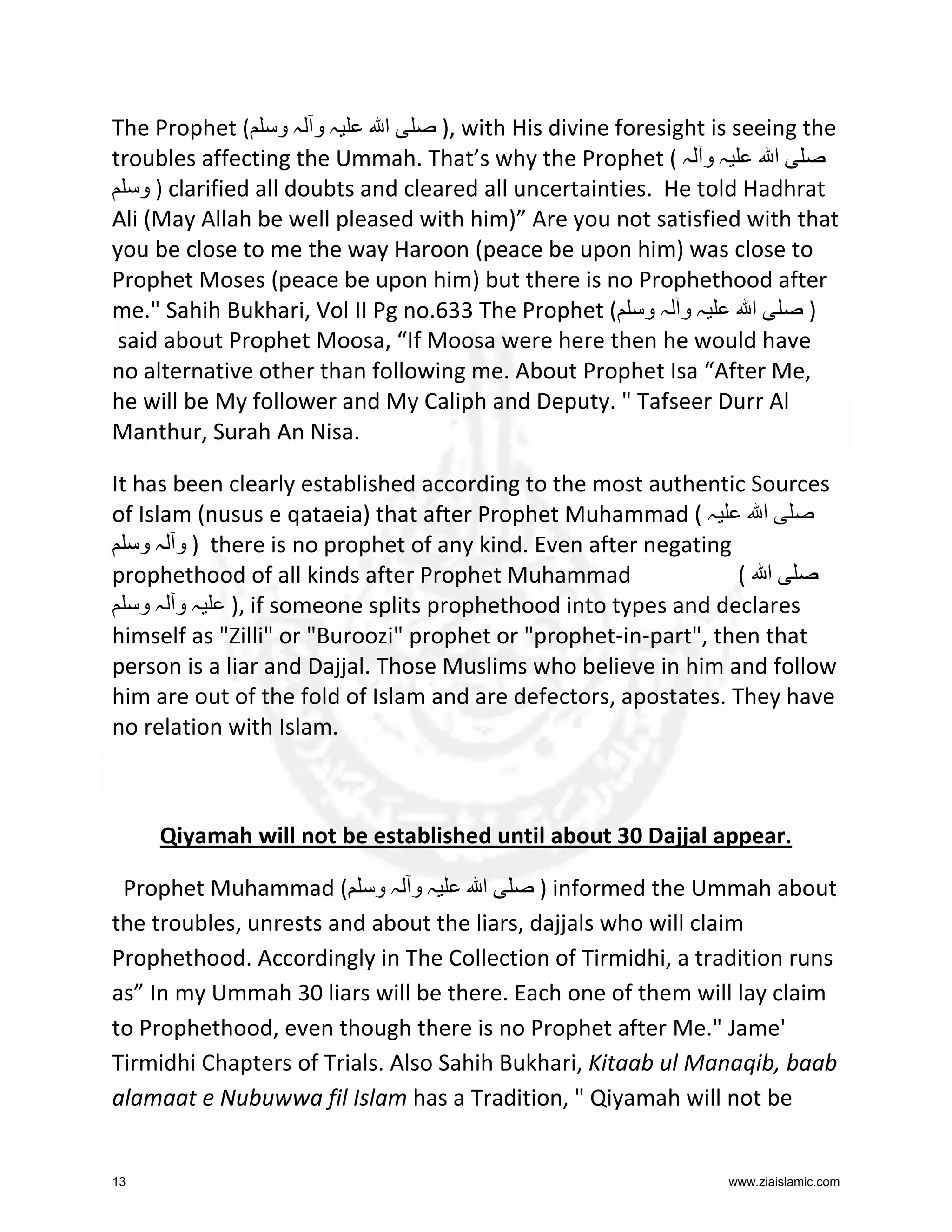 The Prophet ( ‫ہ و ہ و‬
‫ا‬
), with His divine foresight is seeing the
troubles affecting the Ummah. That’s why the Prophet ( ‫ہ و ہ‬
‫ا‬
‫ ) و‬clarified all doubts and cleared all uncertainties. He told Hadhrat
Ali (May Allah be well pleased with him)” Are you not satisfied with that
you be close to me the way Haroon (peace be upon him) was close to
Prophet Moses (peace be upon him) but there is no Prophethood after
me." Sahih Bukhari, Vol II Pg no.633 The Prophet ( ‫ہ و ہ و‬
‫ا‬
)
said about Prophet Moosa, “If Moosa were here then he would have
no alternative other than following me. About Prophet Isa “After Me,
he will be My follower and My Caliph and Deputy. " Tafseer Durr Al
Manthur, Surah An Nisa.
It has been clearly established according to the most authentic Sources
of Islam (nusus e qataeia) that after Prophet Muhammad ( ‫ہ‬
‫ا‬
‫ ) و ہ و‬there is no prophet of any kind. Even after negating
prophethood of all kinds after Prophet Muhammad
( ‫ا‬
‫ ,) ہ و ہ و‬if someone splits prophethood into types and declares
himself as "Zilli" or "Buroozi" prophet or "prophet-in-part", then that
person is a liar and Dajjal. Those Muslims who believe in him and follow
him are out of the fold of Islam and are defectors, apostates. They have
no relation with Islam.

Qiyamah will not be established until about 30 Dajjal appear.
Prophet Muhammad ( ‫ہ و ہ و‬
‫ا‬
) informed the Ummah about
the troubles, unrests and about the liars, dajjals who will claim
Prophethood. Accordingly in The Collection of Tirmidhi, a tradition runs
as” In my Ummah 30 liars will be there. Each one of them will lay claim
to Prophethood, even though there is no Prophet after Me." Jame'
Tirmidhi Chapters of Trials. Also Sahih Bukhari, Kitaab ul Manaqib, baab
alamaat e Nubuwwa fil Islam has a Tradition, " Qiyamah will not be

13

www.ziaislamic.com

 