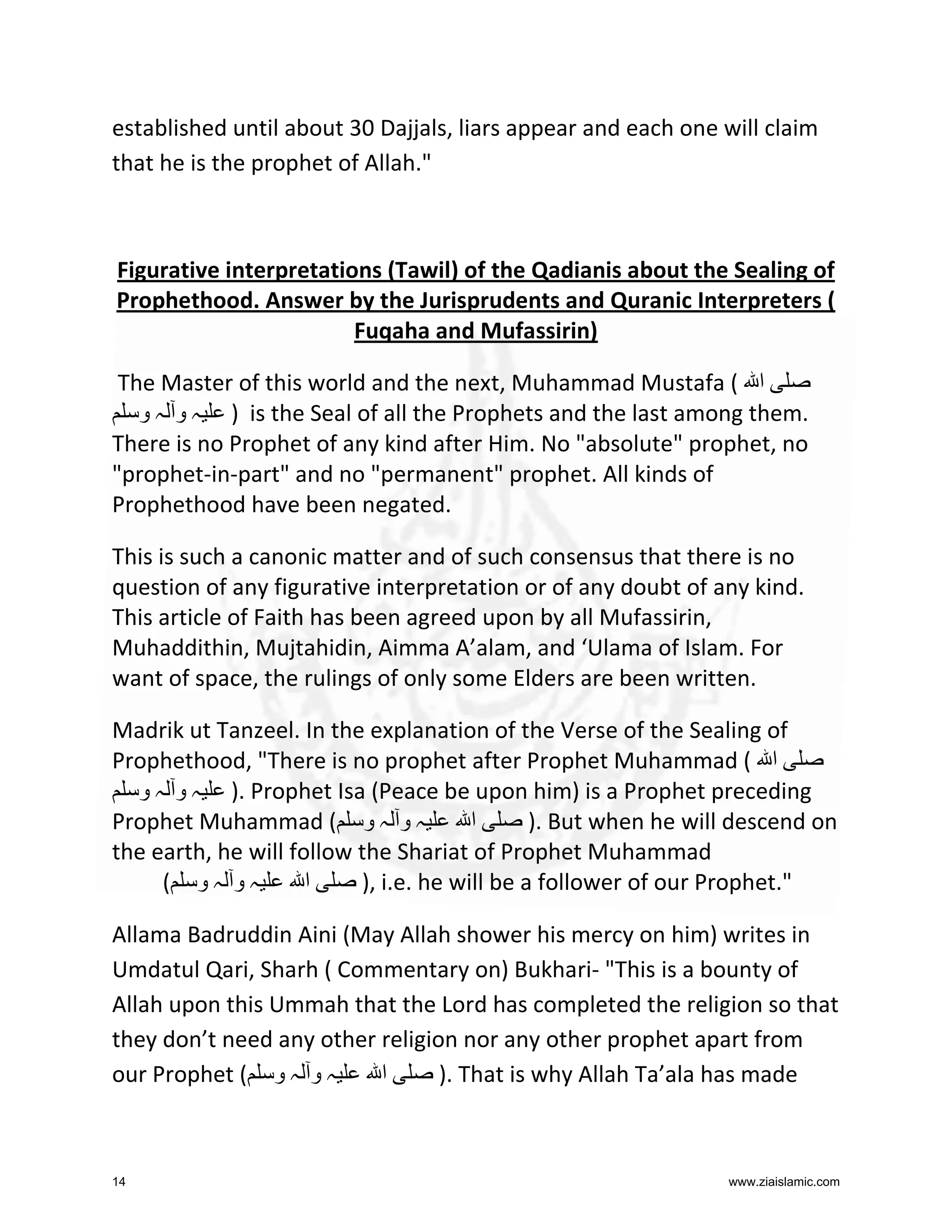 established until about 30 Dajjals, liars appear and each one will claim
that he is the prophet of Allah."

Figurative interpretations (Tawil) of the Qadianis about the Sealing of
Prophethood. Answer by the Jurisprudents and Quranic Interpreters (
Fuqaha and Mufassirin)
The Master of this world and the next, Muhammad Mustafa ( ‫ا‬
‫ ) ہ و ہ و‬is the Seal of all the Prophets and the last among them.
There is no Prophet of any kind after Him. No "absolute" prophet, no
"prophet-in-part" and no "permanent" prophet. All kinds of
Prophethood have been negated.
This is such a canonic matter and of such consensus that there is no
question of any figurative interpretation or of any doubt of any kind.
This article of Faith has been agreed upon by all Mufassirin,
Muhaddithin, Mujtahidin, Aimma A’alam, and ‘Ulama of Islam. For
want of space, the rulings of only some Elders are been written.
Madrik ut Tanzeel. In the explanation of the Verse of the Sealing of
Prophethood, "There is no prophet after Prophet Muhammad ( ‫ا‬
‫ .) ہ و ہ و‬Prophet Isa (Peace be upon him) is a Prophet preceding
Prophet Muhammad ( ‫ہ و ہ و‬
‫ا‬
). But when he will descend on
the earth, he will follow the Shariat of Prophet Muhammad
( ‫ہو ہو‬
‫ا‬
), i.e. he will be a follower of our Prophet."
Allama Badruddin Aini (May Allah shower his mercy on him) writes in
Umdatul Qari, Sharh ( Commentary on) Bukhari- "This is a bounty of
Allah upon this Ummah that the Lord has completed the religion so that
they don’t need any other religion nor any other prophet apart from
our Prophet ( ‫ہ و ہ و‬
‫ا‬
). That is why Allah Ta’ala has made

14

www.ziaislamic.com

 