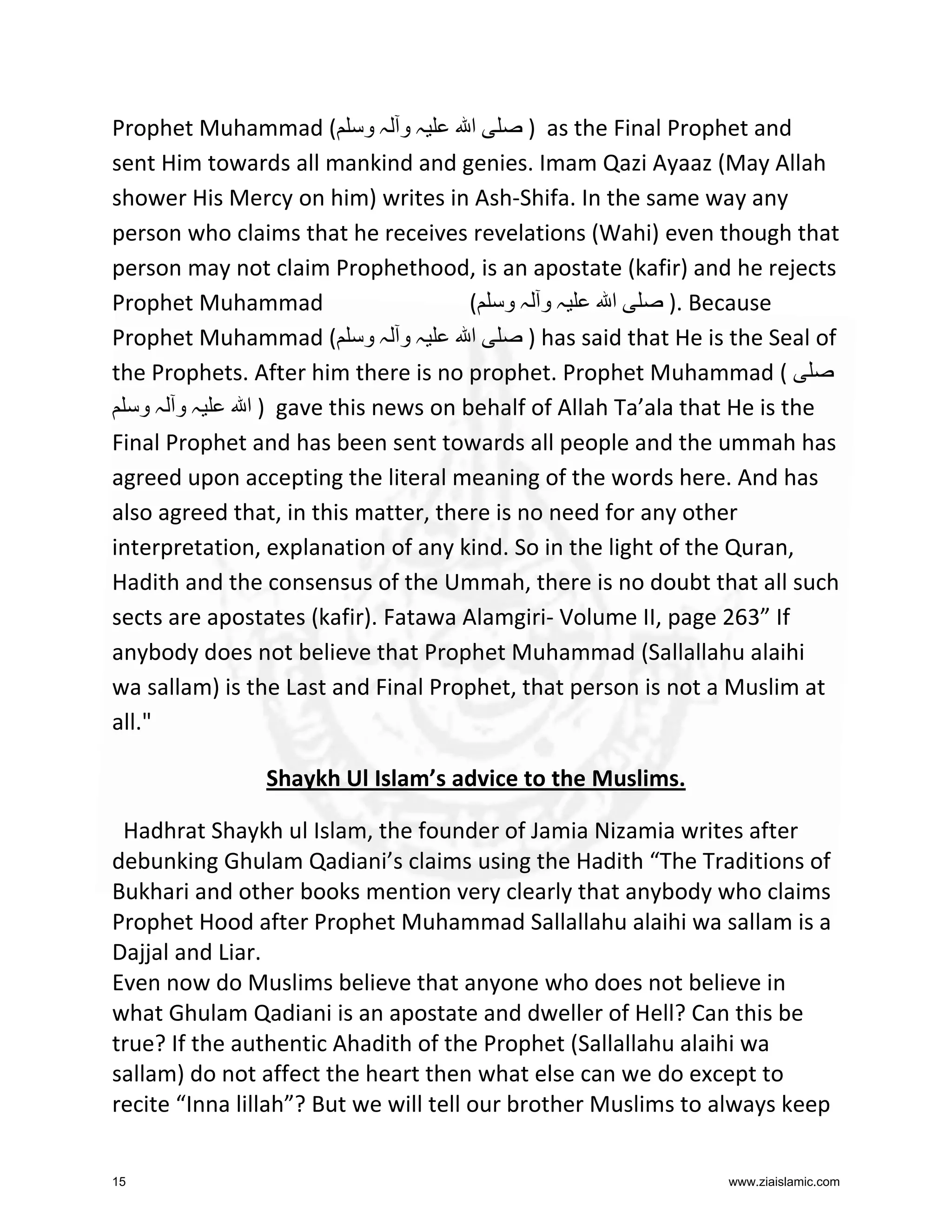 Prophet Muhammad ( ‫ہ و ہ و‬
‫ا‬
) as the Final Prophet and
sent Him towards all mankind and genies. Imam Qazi Ayaaz (May Allah
shower His Mercy on him) writes in Ash-Shifa. In the same way any
person who claims that he receives revelations (Wahi) even though that
person may not claim Prophethood, is an apostate (kafir) and he rejects
Prophet Muhammad
( ‫ہو ہو‬
‫ا‬
). Because
Prophet Muhammad ( ‫ہ و ہ و‬
‫ا‬
) has said that He is the Seal of
the Prophets. After him there is no prophet. Prophet Muhammad (
‫ہو ہو‬
‫ ) ا‬gave this news on behalf of Allah Ta’ala that He is the
Final Prophet and has been sent towards all people and the ummah has
agreed upon accepting the literal meaning of the words here. And has
also agreed that, in this matter, there is no need for any other
interpretation, explanation of any kind. So in the light of the Quran,
Hadith and the consensus of the Ummah, there is no doubt that all such
sects are apostates (kafir). Fatawa Alamgiri- Volume II, page 263” If
anybody does not believe that Prophet Muhammad (Sallallahu alaihi
wa sallam) is the Last and Final Prophet, that person is not a Muslim at
all."
Shaykh Ul Islam’s advice to the Muslims.
Hadhrat Shaykh ul Islam, the founder of Jamia Nizamia writes after
debunking Ghulam Qadiani’s claims using the Hadith “The Traditions of
Bukhari and other books mention very clearly that anybody who claims
Prophet Hood after Prophet Muhammad Sallallahu alaihi wa sallam is a
Dajjal and Liar.
Even now do Muslims believe that anyone who does not believe in
what Ghulam Qadiani is an apostate and dweller of Hell? Can this be
true? If the authentic Ahadith of the Prophet (Sallallahu alaihi wa
sallam) do not affect the heart then what else can we do except to
recite “Inna lillah”? But we will tell our brother Muslims to always keep
15

www.ziaislamic.com

 