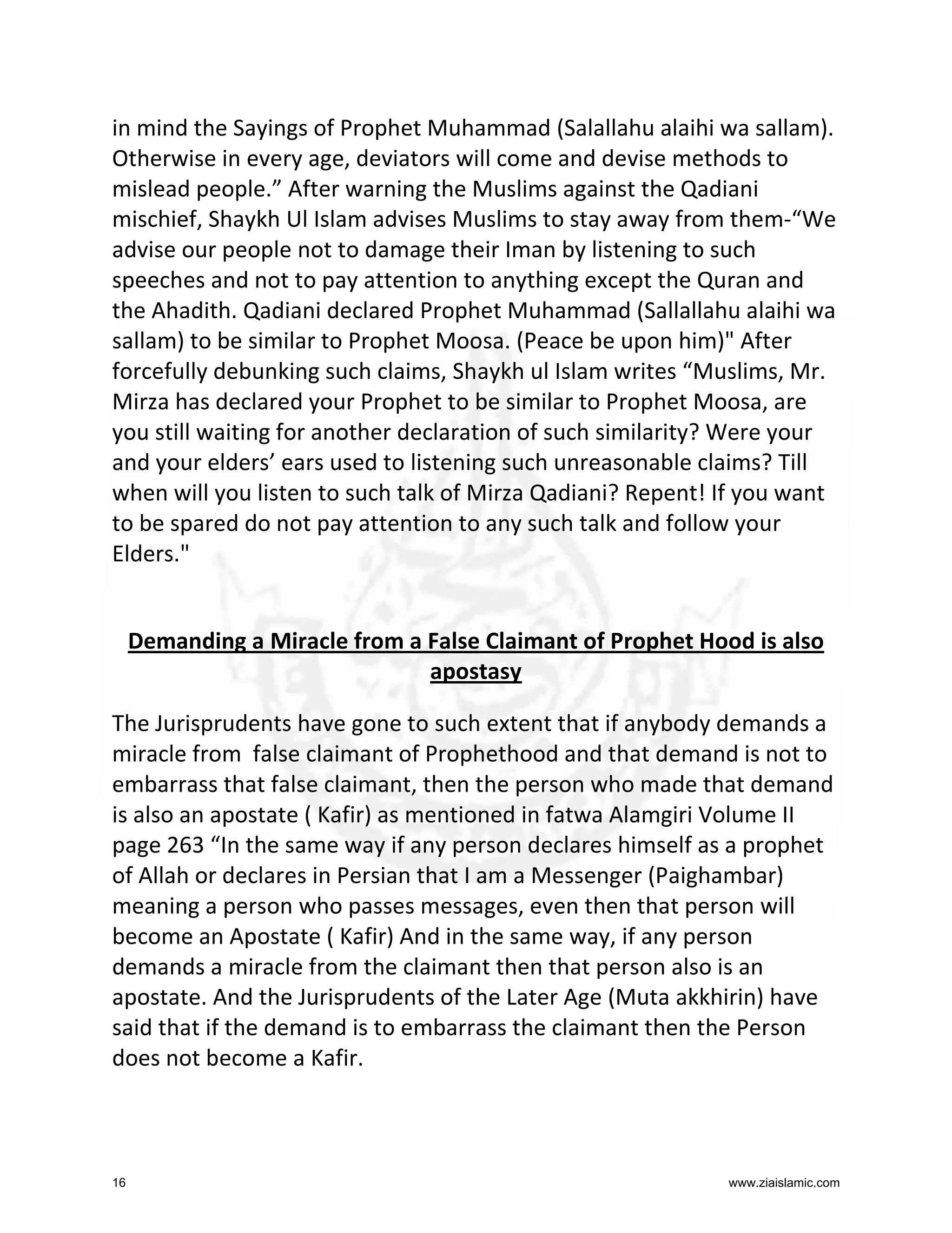 in mind the Sayings of Prophet Muhammad (Salallahu alaihi wa sallam).
Otherwise in every age, deviators will come and devise methods to
mislead people.” After warning the Muslims against the Qadiani
mischief, Shaykh Ul Islam advises Muslims to stay away from them-“We
advise our people not to damage their Iman by listening to such
speeches and not to pay attention to anything except the Quran and
the Ahadith. Qadiani declared Prophet Muhammad (Sallallahu alaihi wa
sallam) to be similar to Prophet Moosa. (Peace be upon him)" After
forcefully debunking such claims, Shaykh ul Islam writes “Muslims, Mr.
Mirza has declared your Prophet to be similar to Prophet Moosa, are
you still waiting for another declaration of such similarity? Were your
and your elders’ ears used to listening such unreasonable claims? Till
when will you listen to such talk of Mirza Qadiani? Repent! If you want
to be spared do not pay attention to any such talk and follow your
Elders."

Demanding a Miracle from a False Claimant of Prophet Hood is also
apostasy
The Jurisprudents have gone to such extent that if anybody demands a
miracle from false claimant of Prophethood and that demand is not to
embarrass that false claimant, then the person who made that demand
is also an apostate ( Kafir) as mentioned in fatwa Alamgiri Volume II
page 263 “In the same way if any person declares himself as a prophet
of Allah or declares in Persian that I am a Messenger (Paighambar)
meaning a person who passes messages, even then that person will
become an Apostate ( Kafir) And in the same way, if any person
demands a miracle from the claimant then that person also is an
apostate. And the Jurisprudents of the Later Age (Muta akkhirin) have
said that if the demand is to embarrass the claimant then the Person
does not become a Kafir.

16

www.ziaislamic.com

 
