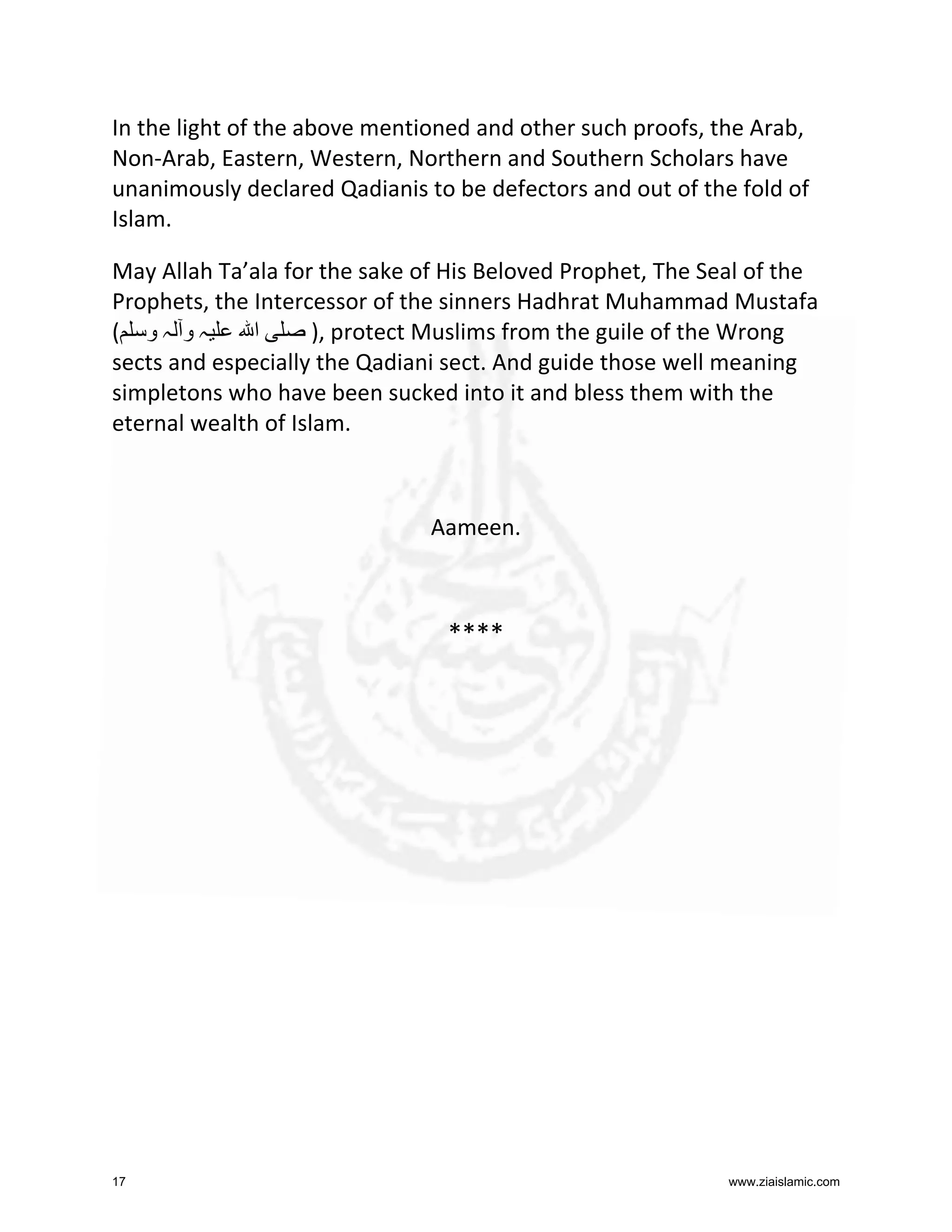 In the light of the above mentioned and other such proofs, the Arab,
Non-Arab, Eastern, Western, Northern and Southern Scholars have
unanimously declared Qadianis to be defectors and out of the fold of
Islam.
May Allah Ta’ala for the sake of His Beloved Prophet, The Seal of the
Prophets, the Intercessor of the sinners Hadhrat Muhammad Mustafa
( ‫ہو ہو‬
‫ا‬
), protect Muslims from the guile of the Wrong
sects and especially the Qadiani sect. And guide those well meaning
simpletons who have been sucked into it and bless them with the
eternal wealth of Islam.

Aameen.

****

17

www.ziaislamic.com

 