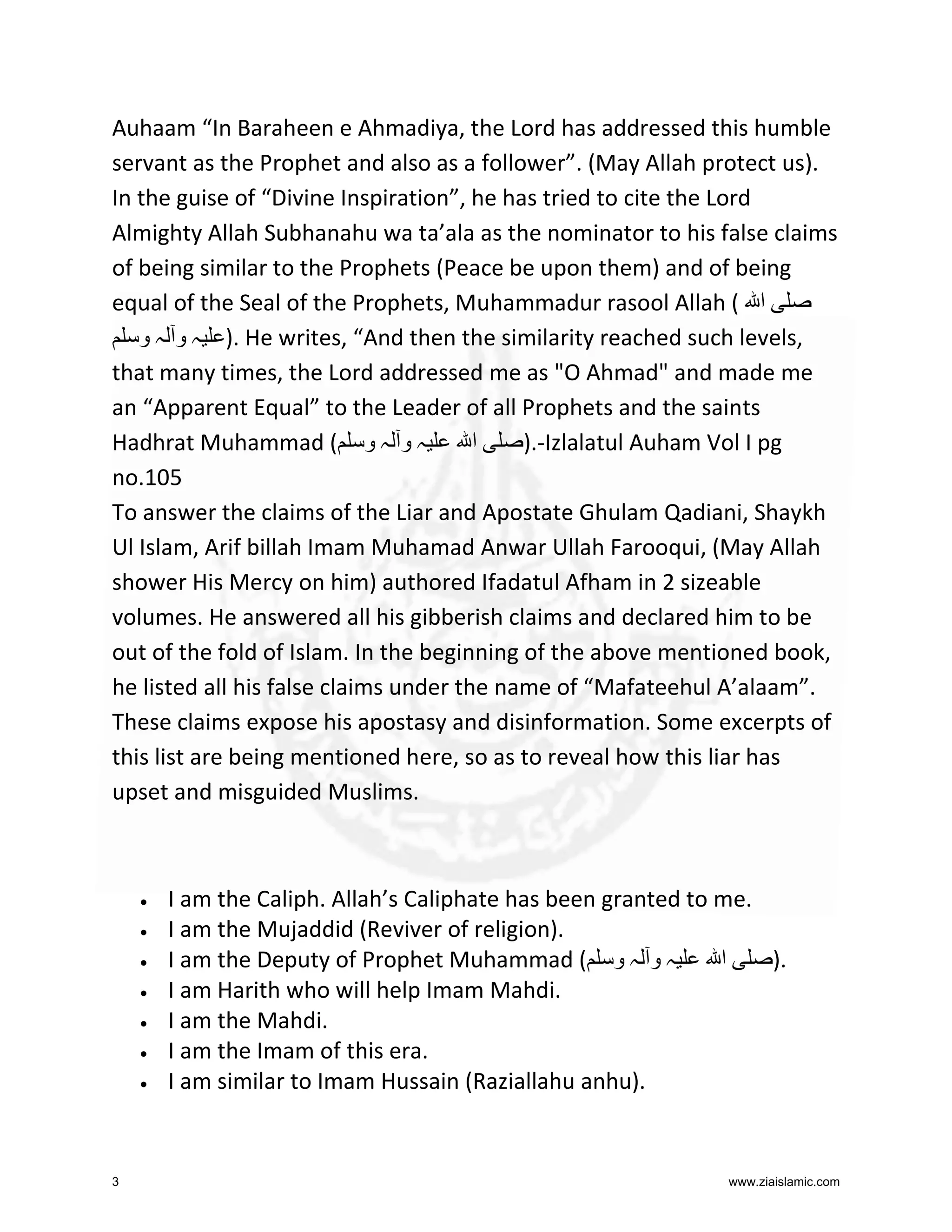 Auhaam “In Baraheen e Ahmadiya, the Lord has addressed this humble
servant as the Prophet and also as a follower”. (May Allah protect us).
In the guise of “Divine Inspiration”, he has tried to cite the Lord
Almighty Allah Subhanahu wa ta’ala as the nominator to his false claims
of being similar to the Prophets (Peace be upon them) and of being
equal of the Seal of the Prophets, Muhammadur rasool Allah ( ‫ا‬
‫ .) ہ و ہ و‬He writes, “And then the similarity reached such levels,
that many times, the Lord addressed me as "O Ahmad" and made me
an “Apparent Equal” to the Leader of all Prophets and the saints
Hadhrat Muhammad ( ‫ہ و ہ و‬
‫ا‬
).-Izlalatul Auham Vol I pg
no.105
To answer the claims of the Liar and Apostate Ghulam Qadiani, Shaykh
Ul Islam, Arif billah Imam Muhamad Anwar Ullah Farooqui, (May Allah
shower His Mercy on him) authored Ifadatul Afham in 2 sizeable
volumes. He answered all his gibberish claims and declared him to be
out of the fold of Islam. In the beginning of the above mentioned book,
he listed all his false claims under the name of “Mafateehul A’alaam”.
These claims expose his apostasy and disinformation. Some excerpts of
this list are being mentioned here, so as to reveal how this liar has
upset and misguided Muslims.

•
•
•
•
•
•
•

3

I am the Caliph. Allah’s Caliphate has been granted to me.
I am the Mujaddid (Reviver of religion).
‫ا‬
).
I am the Deputy of Prophet Muhammad ( ‫ہ و ہ و‬
I am Harith who will help Imam Mahdi.
I am the Mahdi.
I am the Imam of this era.
I am similar to Imam Hussain (Raziallahu anhu).

www.ziaislamic.com

 