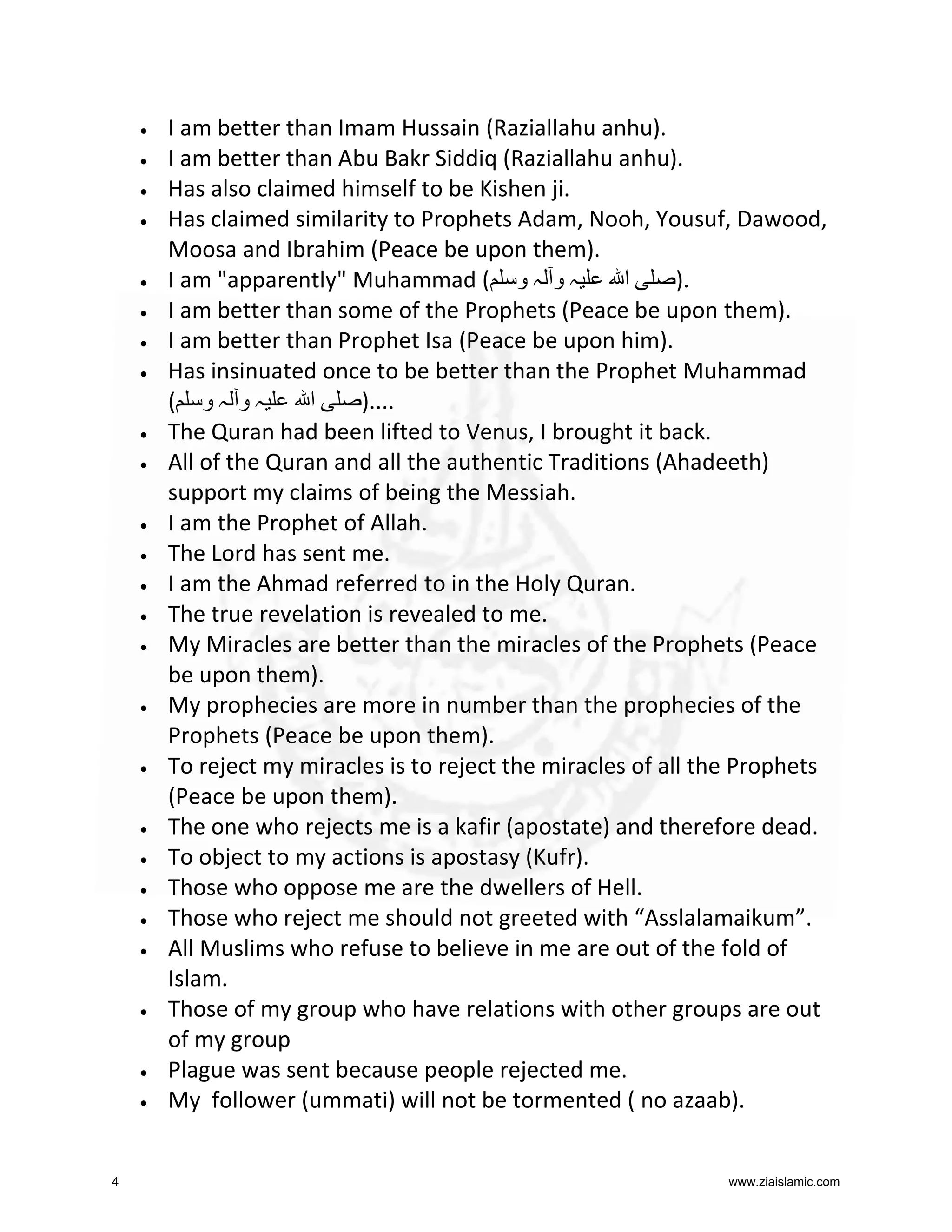 •
•
•
•

•
•
•
•

•
•

•
•
•
•
•

•

•

•
•
•
•
•

•

•
•

4

I am better than Imam Hussain (Raziallahu anhu).
I am better than Abu Bakr Siddiq (Raziallahu anhu).
Has also claimed himself to be Kishen ji.
Has claimed similarity to Prophets Adam, Nooh, Yousuf, Dawood,
Moosa and Ibrahim (Peace be upon them).
‫ا‬
).
I am "apparently" Muhammad ( ‫ہ و ہ و‬
I am better than some of the Prophets (Peace be upon them).
I am better than Prophet Isa (Peace be upon him).
Has insinuated once to be better than the Prophet Muhammad
( ‫ہو ہو‬
‫ا‬
)....
The Quran had been lifted to Venus, I brought it back.
All of the Quran and all the authentic Traditions (Ahadeeth)
support my claims of being the Messiah.
I am the Prophet of Allah.
The Lord has sent me.
I am the Ahmad referred to in the Holy Quran.
The true revelation is revealed to me.
My Miracles are better than the miracles of the Prophets (Peace
be upon them).
My prophecies are more in number than the prophecies of the
Prophets (Peace be upon them).
To reject my miracles is to reject the miracles of all the Prophets
(Peace be upon them).
The one who rejects me is a kafir (apostate) and therefore dead.
To object to my actions is apostasy (Kufr).
Those who oppose me are the dwellers of Hell.
Those who reject me should not greeted with “Asslalamaikum”.
All Muslims who refuse to believe in me are out of the fold of
Islam.
Those of my group who have relations with other groups are out
of my group
Plague was sent because people rejected me.
My follower (ummati) will not be tormented ( no azaab).
www.ziaislamic.com

 