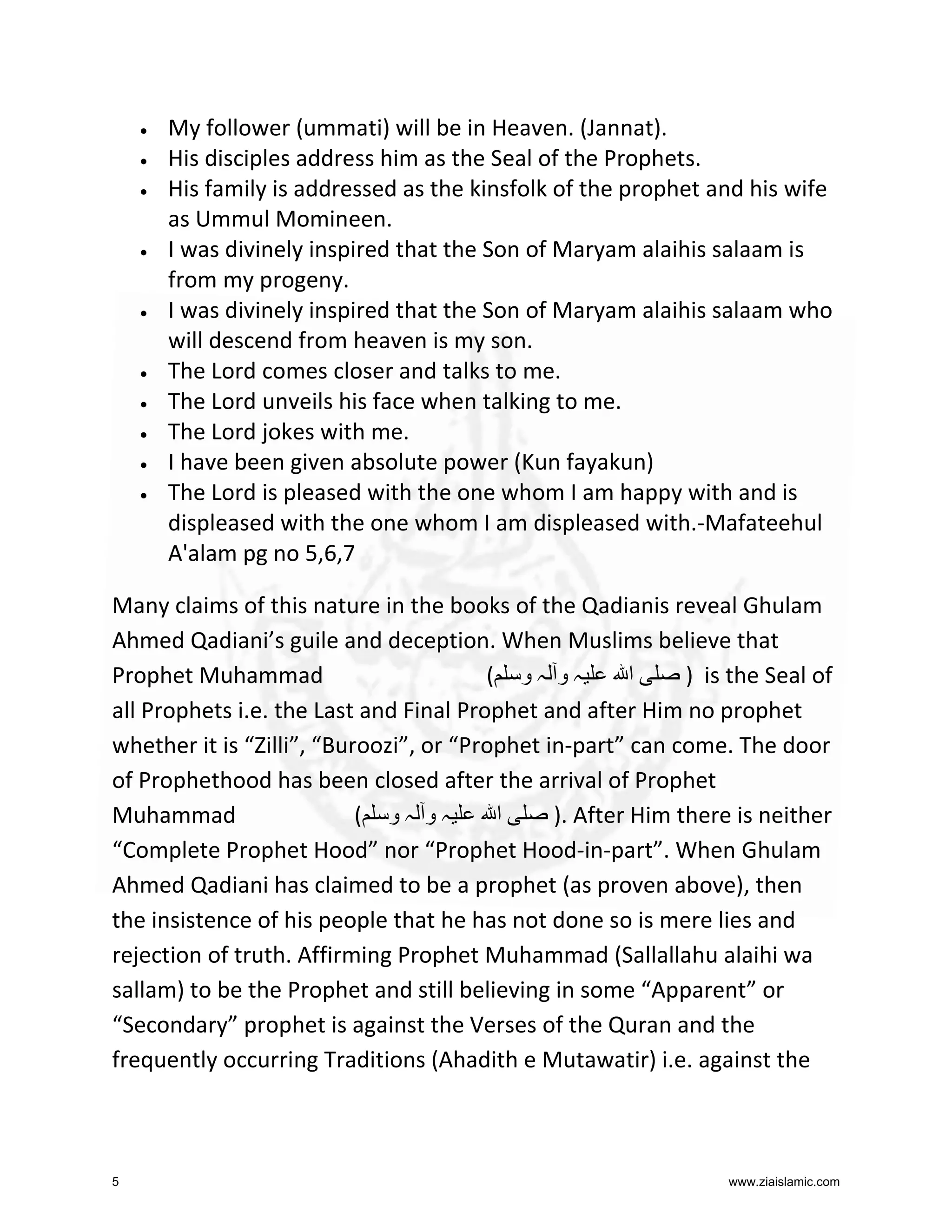 •
•
•

•

•

•
•
•
•
•

My follower (ummati) will be in Heaven. (Jannat).
His disciples address him as the Seal of the Prophets.
His family is addressed as the kinsfolk of the prophet and his wife
as Ummul Momineen.
I was divinely inspired that the Son of Maryam alaihis salaam is
from my progeny.
I was divinely inspired that the Son of Maryam alaihis salaam who
will descend from heaven is my son.
The Lord comes closer and talks to me.
The Lord unveils his face when talking to me.
The Lord jokes with me.
I have been given absolute power (Kun fayakun)
The Lord is pleased with the one whom I am happy with and is
displeased with the one whom I am displeased with.-Mafateehul
A'alam pg no 5,6,7

Many claims of this nature in the books of the Qadianis reveal Ghulam
Ahmed Qadiani’s guile and deception. When Muslims believe that
Prophet Muhammad
( ‫ہو ہو‬
‫ا‬
) is the Seal of
all Prophets i.e. the Last and Final Prophet and after Him no prophet
whether it is “Zilli”, “Buroozi”, or “Prophet in-part” can come. The door
of Prophethood has been closed after the arrival of Prophet
Muhammad
( ‫ہو ہو‬
‫ا‬
). After Him there is neither
“Complete Prophet Hood” nor “Prophet Hood-in-part”. When Ghulam
Ahmed Qadiani has claimed to be a prophet (as proven above), then
the insistence of his people that he has not done so is mere lies and
rejection of truth. Affirming Prophet Muhammad (Sallallahu alaihi wa
sallam) to be the Prophet and still believing in some “Apparent” or
“Secondary” prophet is against the Verses of the Quran and the
frequently occurring Traditions (Ahadith e Mutawatir) i.e. against the

5

www.ziaislamic.com

 