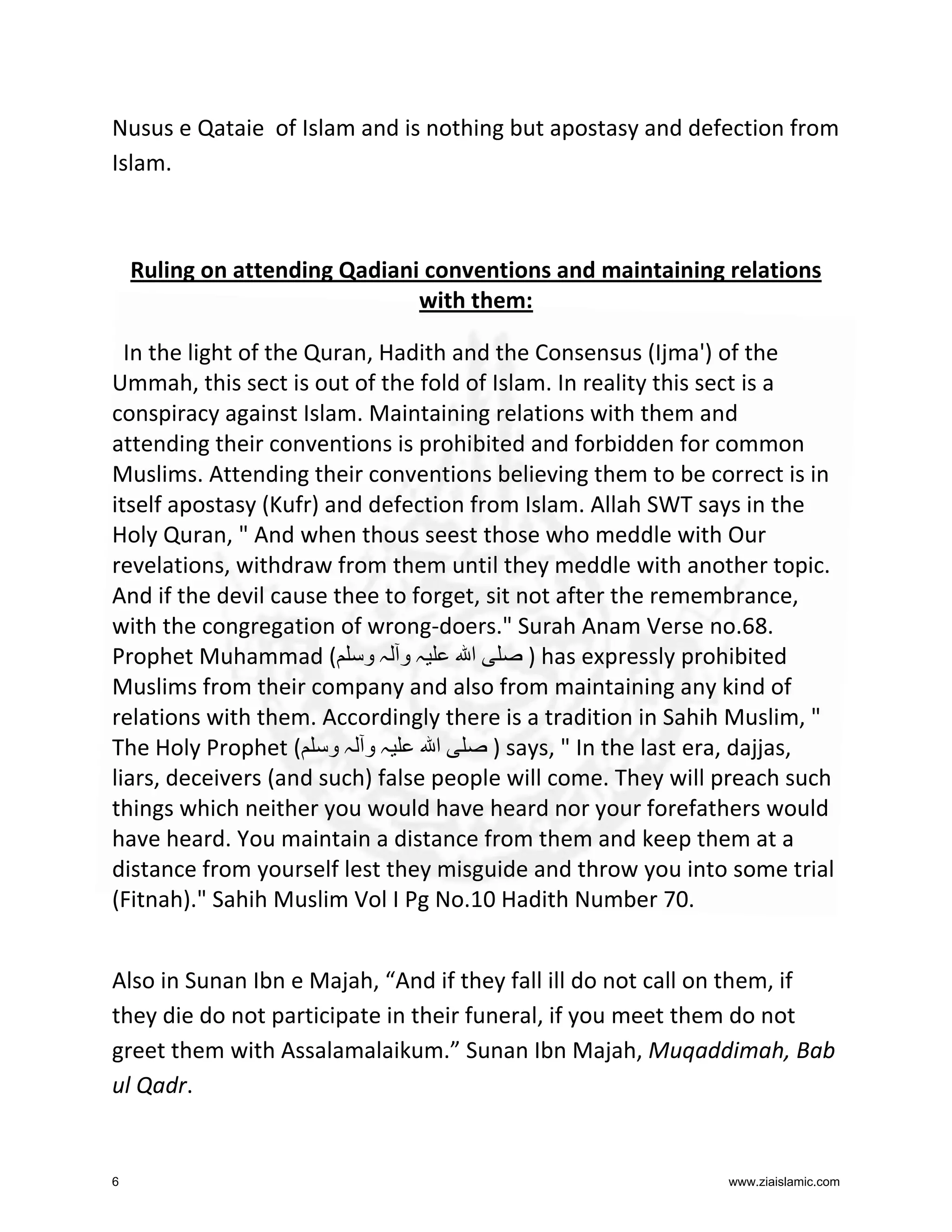 Nusus e Qataie of Islam and is nothing but apostasy and defection from
Islam.

Ruling on attending Qadiani conventions and maintaining relations
with them:
In the light of the Quran, Hadith and the Consensus (Ijma') of the
Ummah, this sect is out of the fold of Islam. In reality this sect is a
conspiracy against Islam. Maintaining relations with them and
attending their conventions is prohibited and forbidden for common
Muslims. Attending their conventions believing them to be correct is in
itself apostasy (Kufr) and defection from Islam. Allah SWT says in the
Holy Quran, " And when thous seest those who meddle with Our
revelations, withdraw from them until they meddle with another topic.
And if the devil cause thee to forget, sit not after the remembrance,
with the congregation of wrong-doers." Surah Anam Verse no.68.
Prophet Muhammad ( ‫ہ و ہ و‬
‫ا‬
) has expressly prohibited
Muslims from their company and also from maintaining any kind of
relations with them. Accordingly there is a tradition in Sahih Muslim, "
The Holy Prophet ( ‫ہ و ہ و‬
‫ا‬
) says, " In the last era, dajjas,
liars, deceivers (and such) false people will come. They will preach such
things which neither you would have heard nor your forefathers would
have heard. You maintain a distance from them and keep them at a
distance from yourself lest they misguide and throw you into some trial
(Fitnah)." Sahih Muslim Vol I Pg No.10 Hadith Number 70.
Also in Sunan Ibn e Majah, “And if they fall ill do not call on them, if
they die do not participate in their funeral, if you meet them do not
greet them with Assalamalaikum.” Sunan Ibn Majah, Muqaddimah, Bab
ul Qadr.

6

www.ziaislamic.com

 