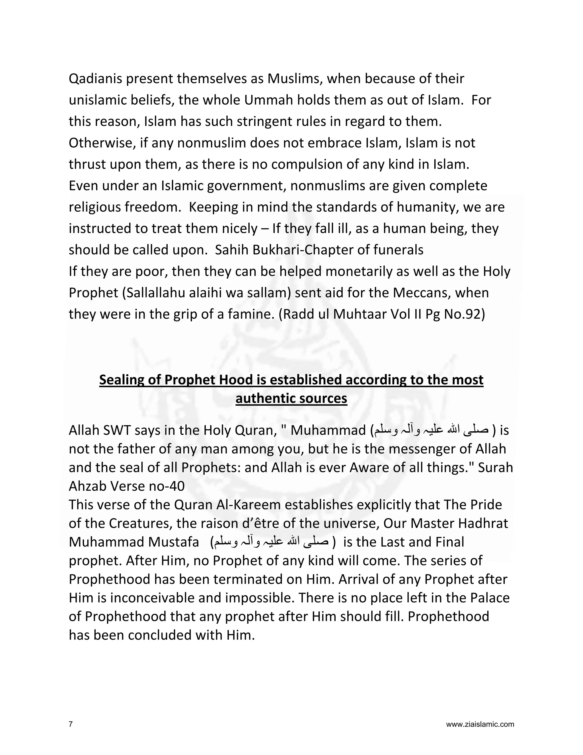 Qadianis present themselves as Muslims, when because of their
unislamic beliefs, the whole Ummah holds them as out of Islam. For
this reason, Islam has such stringent rules in regard to them.
Otherwise, if any nonmuslim does not embrace Islam, Islam is not
thrust upon them, as there is no compulsion of any kind in Islam.
Even under an Islamic government, nonmuslims are given complete
religious freedom. Keeping in mind the standards of humanity, we are
instructed to treat them nicely – If they fall ill, as a human being, they
should be called upon. Sahih Bukhari-Chapter of funerals
If they are poor, then they can be helped monetarily as well as the Holy
Prophet (Sallallahu alaihi wa sallam) sent aid for the Meccans, when
they were in the grip of a famine. (Radd ul Muhtaar Vol II Pg No.92)

Sealing of Prophet Hood is established according to the most
authentic sources
Allah SWT says in the Holy Quran, " Muhammad ( ‫ہ و ہ و‬
‫ا‬
) is
not the father of any man among you, but he is the messenger of Allah
and the seal of all Prophets: and Allah is ever Aware of all things." Surah
Ahzab Verse no-40
This verse of the Quran Al-Kareem establishes explicitly that The Pride
of the Creatures, the raison d’être of the universe, Our Master Hadhrat
Muhammad Mustafa ( ‫ہ و ہ و‬
‫ا‬
) is the Last and Final
prophet. After Him, no Prophet of any kind will come. The series of
Prophethood has been terminated on Him. Arrival of any Prophet after
Him is inconceivable and impossible. There is no place left in the Palace
of Prophethood that any prophet after Him should fill. Prophethood
has been concluded with Him.

7

www.ziaislamic.com

 