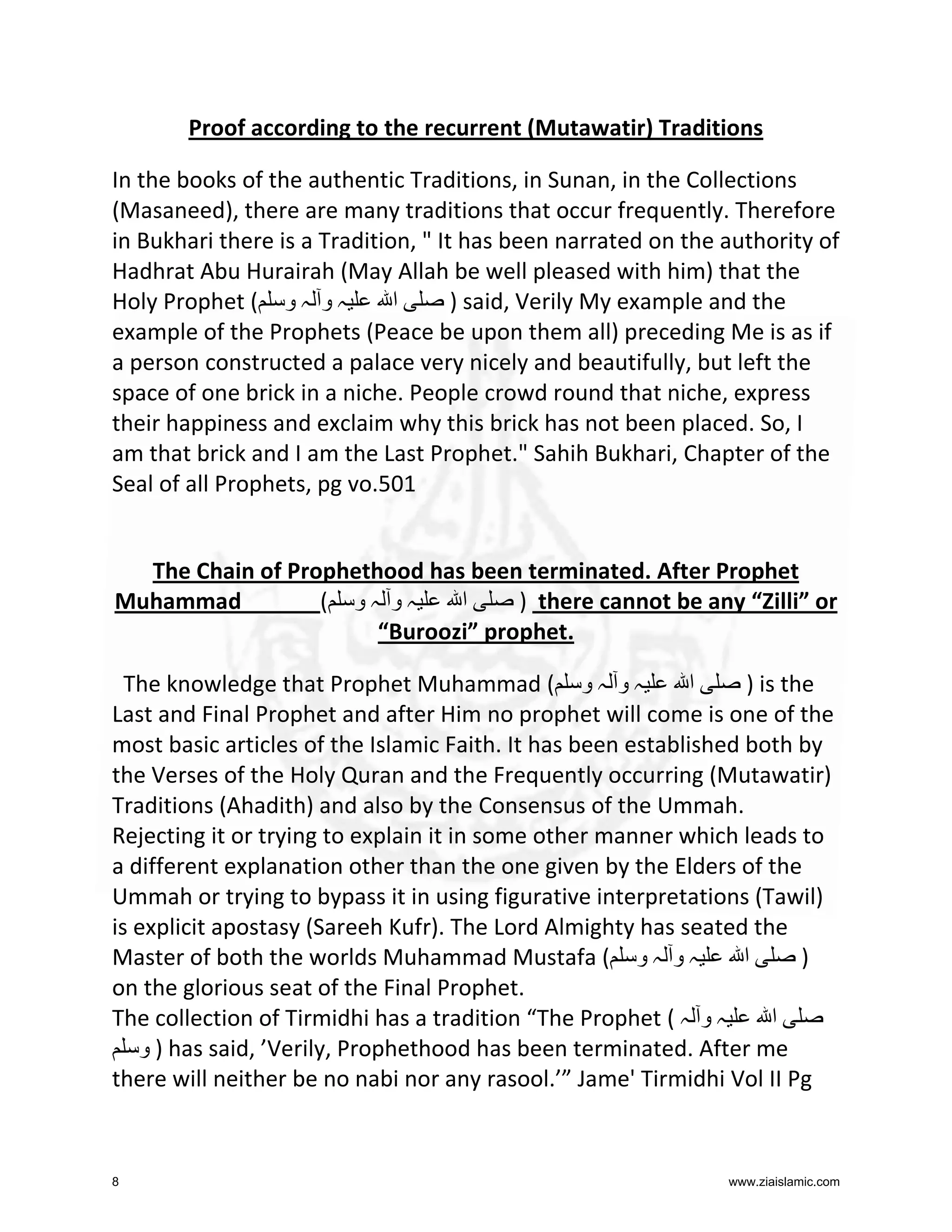 Proof according to the recurrent (Mutawatir) Traditions
In the books of the authentic Traditions, in Sunan, in the Collections
(Masaneed), there are many traditions that occur frequently. Therefore
in Bukhari there is a Tradition, " It has been narrated on the authority of
Hadhrat Abu Hurairah (May Allah be well pleased with him) that the
Holy Prophet ( ‫ہ و ہ و‬
‫ا‬
) said, Verily My example and the
example of the Prophets (Peace be upon them all) preceding Me is as if
a person constructed a palace very nicely and beautifully, but left the
space of one brick in a niche. People crowd round that niche, express
their happiness and exclaim why this brick has not been placed. So, I
am that brick and I am the Last Prophet." Sahih Bukhari, Chapter of the
Seal of all Prophets, pg vo.501

The Chain of Prophethood has been terminated. After Prophet
Muhammad
( ‫ہو ہو‬
‫ا‬
) there cannot be any “Zilli” or
“Buroozi” prophet.
The knowledge that Prophet Muhammad ( ‫ہ و ہ و‬
‫ا‬
) is the
Last and Final Prophet and after Him no prophet will come is one of the
most basic articles of the Islamic Faith. It has been established both by
the Verses of the Holy Quran and the Frequently occurring (Mutawatir)
Traditions (Ahadith) and also by the Consensus of the Ummah.
Rejecting it or trying to explain it in some other manner which leads to
a different explanation other than the one given by the Elders of the
Ummah or trying to bypass it in using figurative interpretations (Tawil)
is explicit apostasy (Sareeh Kufr). The Lord Almighty has seated the
Master of both the worlds Muhammad Mustafa ( ‫ہ و ہ و‬
‫ا‬
)
on the glorious seat of the Final Prophet.
The collection of Tirmidhi has a tradition “The Prophet ( ‫ہ و ہ‬
‫ا‬
‫ ) و‬has said, ’Verily, Prophethood has been terminated. After me
there will neither be no nabi nor any rasool.’” Jame' Tirmidhi Vol II Pg

8

www.ziaislamic.com

 