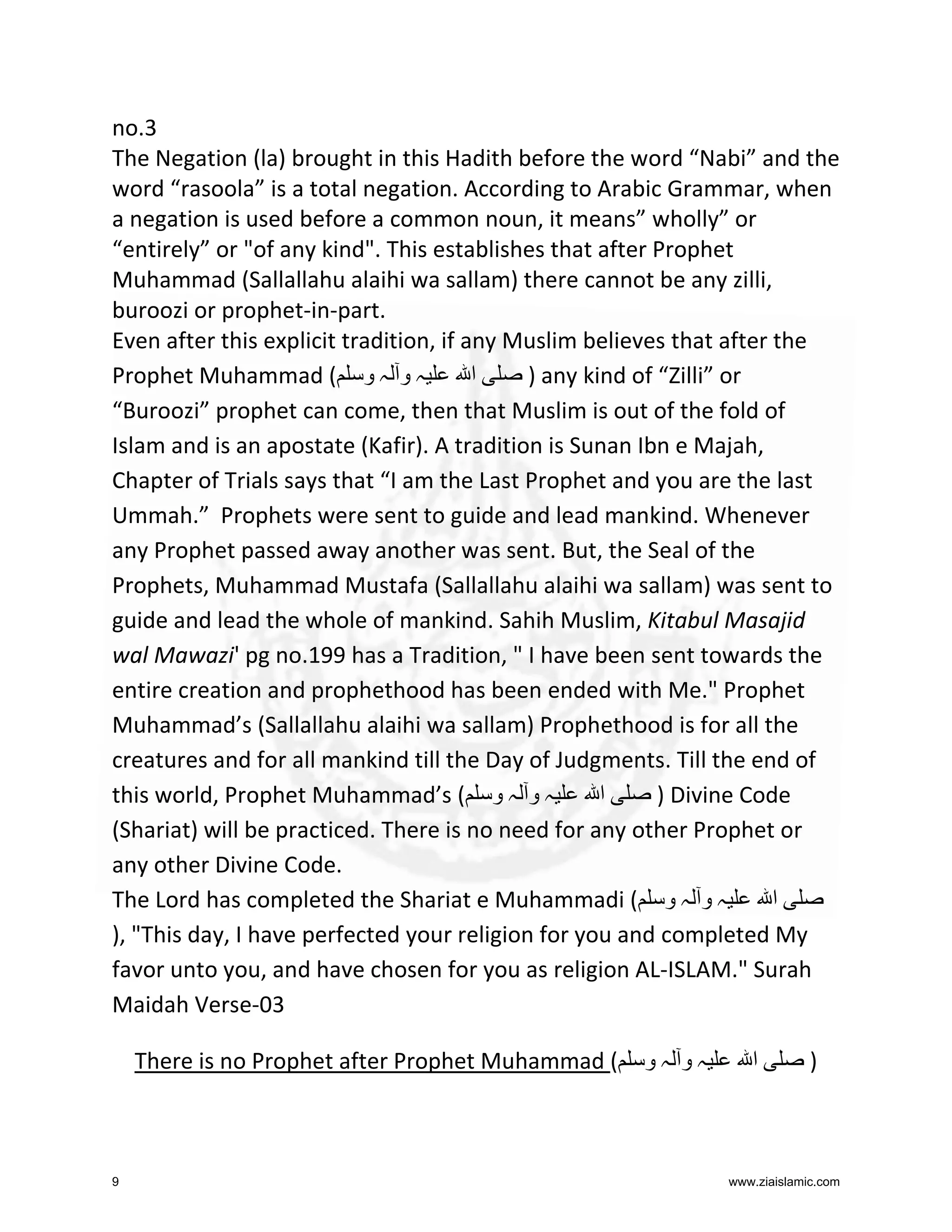 no.3
The Negation (la) brought in this Hadith before the word “Nabi” and the
word “rasoola” is a total negation. According to Arabic Grammar, when
a negation is used before a common noun, it means” wholly” or
“entirely” or "of any kind". This establishes that after Prophet
Muhammad (Sallallahu alaihi wa sallam) there cannot be any zilli,
buroozi or prophet-in-part.
Even after this explicit tradition, if any Muslim believes that after the
Prophet Muhammad ( ‫ہ و ہ و‬
‫ا‬
) any kind of “Zilli” or
“Buroozi” prophet can come, then that Muslim is out of the fold of
Islam and is an apostate (Kafir). A tradition is Sunan Ibn e Majah,
Chapter of Trials says that “I am the Last Prophet and you are the last
Ummah.” Prophets were sent to guide and lead mankind. Whenever
any Prophet passed away another was sent. But, the Seal of the
Prophets, Muhammad Mustafa (Sallallahu alaihi wa sallam) was sent to
guide and lead the whole of mankind. Sahih Muslim, Kitabul Masajid
wal Mawazi' pg no.199 has a Tradition, " I have been sent towards the
entire creation and prophethood has been ended with Me." Prophet
Muhammad’s (Sallallahu alaihi wa sallam) Prophethood is for all the
creatures and for all mankind till the Day of Judgments. Till the end of
this world, Prophet Muhammad’s ( ‫ہ و ہ و‬
‫ا‬
) Divine Code
(Shariat) will be practiced. There is no need for any other Prophet or
any other Divine Code.
The Lord has completed the Shariat e Muhammadi ( ‫ہ و ہ و‬
‫ا‬
), "This day, I have perfected your religion for you and completed My
favor unto you, and have chosen for you as religion AL-ISLAM." Surah
Maidah Verse-03
There is no Prophet after Prophet Muhammad (

9

‫ہو ہو‬

‫ا‬

)

www.ziaislamic.com

 