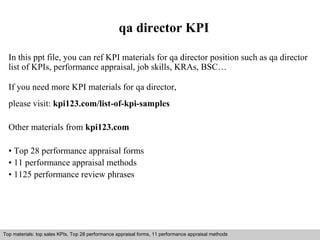 qa director KPI 
In this ppt file, you can ref KPI materials for qa director position such as qa director 
list of KPIs, performance appraisal, job skills, KRAs, BSC… 
If you need more KPI materials for qa director, 
please visit: kpi123.com/list-of-kpi-samples 
Other materials from kpi123.com 
• Top 28 performance appraisal forms 
• 11 performance appraisal methods 
• 1125 performance review phrases 
Top materials: top sales KPIs, Top 28 performance appraisal forms, 11 performance appraisal methods 
Interview questions and answers – free download/ pdf and ppt file 
 