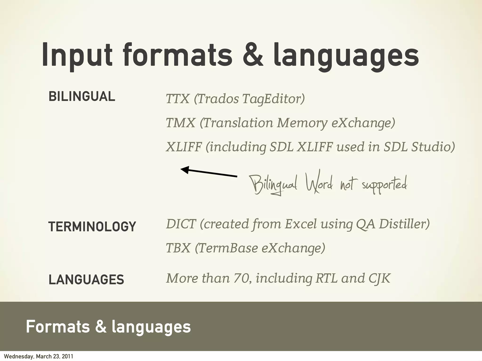 Input formats & languages
               BILINGUAL     TTX (Trados TagEditor)
                             TMX (Translation Memory eXchange)
                             XLIFF (including SDL XLIFF used in SDL Studio)


                                          Bilingual Word not supported
               TERMINOLOGY   DICT (created from Excel using QA Distiller)
                             TBX (TermBase eXchange)

               LANGUAGES     More than 70, including RTL and CJK


       Formats & languages
Wednesday, March 23, 2011
 