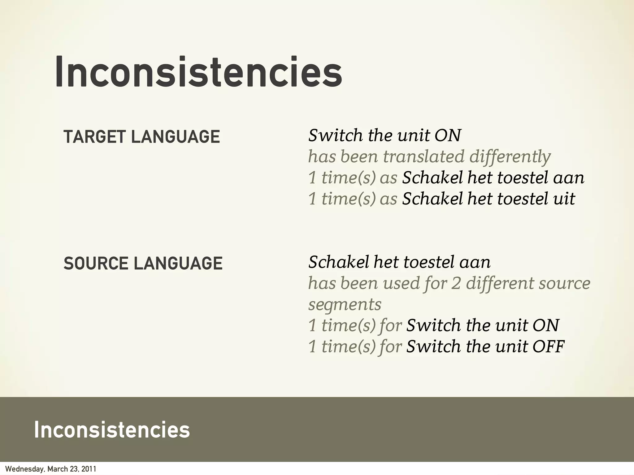 Inconsistencies
               TARGET LANGUAGE   Switch the unit ON
                                 has been translated differently
                                 1 time(s) as Schakel het toestel aan
                                 1 time(s) as Schakel het toestel uit


               SOURCE LANGUAGE   Schakel het toestel aan
                                 has been used for 2 different source
                                 segments
                                 1 time(s) for Switch the unit ON
                                 1 time(s) for Switch the unit OFF



       Inconsistencies
Wednesday, March 23, 2011
 