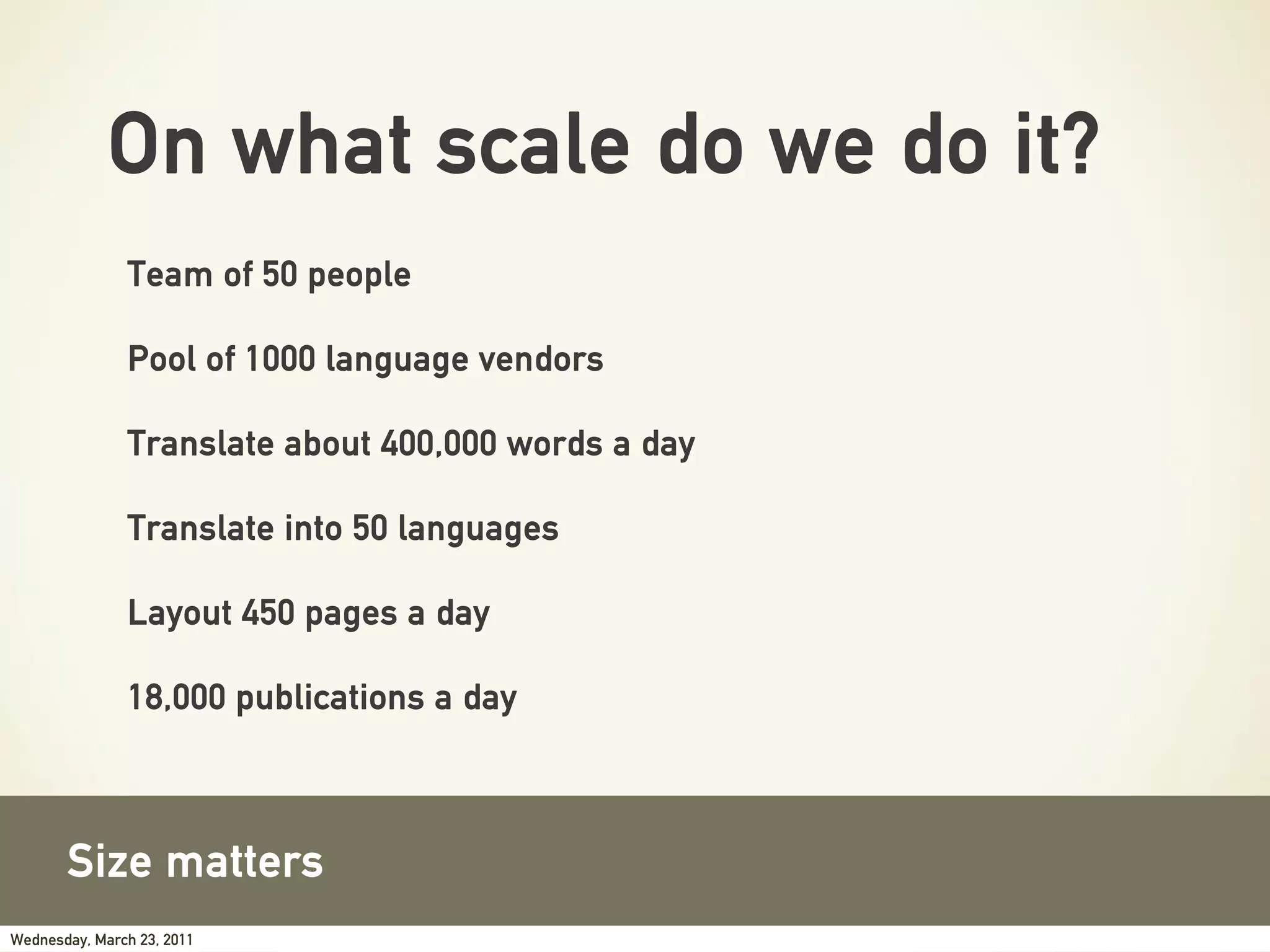 On what scale do we do it?
               Team of 50 people

               Pool of 1000 language vendors

               Translate about 400,000 words a day

               Translate into 50 languages

               Layout 450 pages a day

               18,000 publications a day



       Size matters
Wednesday, March 23, 2011
 