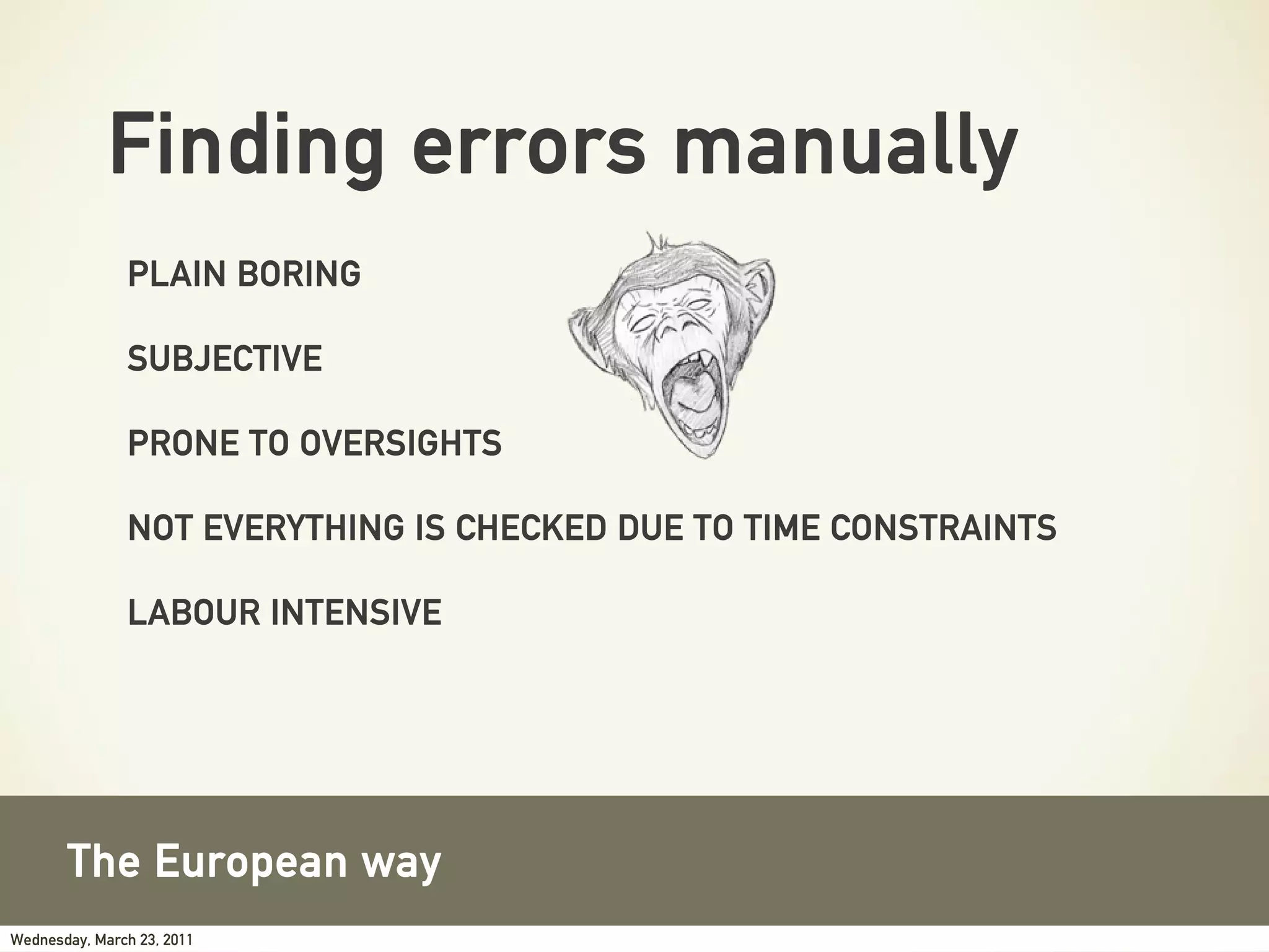 Finding errors manually
               PLAIN BORING

               SUBJECTIVE

               PRONE TO OVERSIGHTS

               NOT EVERYTHING IS CHECKED DUE TO TIME CONSTRAINTS

               LABOUR INTENSIVE




       The European way
Wednesday, March 23, 2011
 
