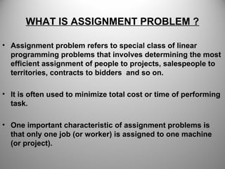 WHAT IS ASSIGNMENT PROBLEM ?
• Assignment problem refers to special class of linear
programming problems that involves determining the most
efficient assignment of people to projects, salespeople to
territories, contracts to bidders and so on.
• It is often used to minimize total cost or time of performing
task.
• One important characteristic of assignment problems is
that only one job (or worker) is assigned to one machine
(or project).
 