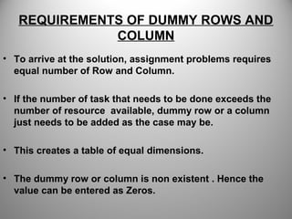 REQUIREMENTS OF DUMMY ROWS AND
COLUMN
• To arrive at the solution, assignment problems requires
equal number of Row and Column.
• If the number of task that needs to be done exceeds the
number of resource available, dummy row or a column
just needs to be added as the case may be.
• This creates a table of equal dimensions.
• The dummy row or column is non existent . Hence the
value can be entered as Zeros.
 