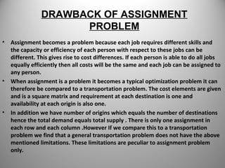 DRAWBACK OF ASSIGNMENT
PROBLEM
• Assignment becomes a problem because each job requires different skills and
the capacity or efficiency of each person with respect to these jobs can be
different. This gives rise to cost differences. If each person is able to do all jobs
equally efficiently then all costs will be the same and each job can be assigned to
any person.
• When assignment is a problem it becomes a typical optimization problem it can
therefore be compared to a transportation problem. The cost elements are given
and is a square matrix and requirement at each destination is one and
availability at each origin is also one.
• In addition we have number of origins which equals the number of destinations
hence the total demand equals total supply . There is only one assignment in
each row and each column .However If we compare this to a transportation
problem we find that a general transportation problem does not have the above
mentioned limitations. These limitations are peculiar to assignment problem
only.
 