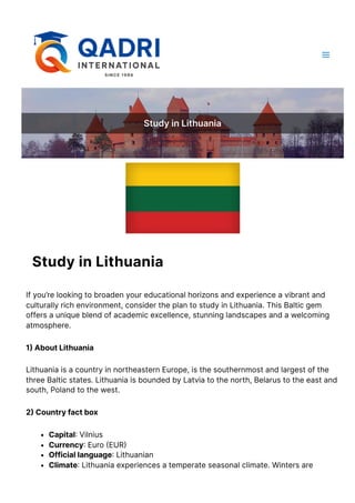 StudyinLithuania
StudyinLithuania
Ifyou’relookingtobroadenyoureducationalhorizonsandexperienceavibrantand
culturallyrichenvironment,considertheplantostudyinLithuania.ThisBalticgem
offersauniqueblendofacademicexcellence,stunninglandscapesandawelcoming
atmosphere.
1)AboutLithuania
LithuaniaisacountryinnortheasternEurope,isthesouthernmostandlargestofthe
threeBalticstates.LithuaniaisboundedbyLatviatothenorth,Belarustotheeastand
south,Polandtothewest.
2)Countryfactbox
Capital:Vilnius
Currency:Euro(EUR)
Officiallanguage:Lithuanian
Climate:Lithuaniaexperiencesatemperateseasonalclimate.Wintersare
 