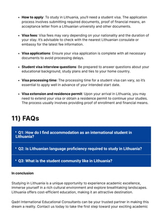 Howtoapply:TostudyinLithuania,you’llneedastudentvisa.Theapplication
processinvolvessubmittingrequireddocuments,proofoffinancialmeans,an
acceptanceletterfromaLithuanianuniversityandotherdocuments.
Visafees:Visafeesmayvarydependingonyournationalityandthedurationof
yourstay.It’sadvisabletocheckwiththenearestLithuanianconsulateor
embassyforthelatestfeeinformation.
Visaapplications:Ensureyourvisaapplicationiscompletewithallnecessary
documentstoavoidprocessingdelays.
Studentvisainterviewquestions:Bepreparedtoanswerquestionsaboutyour
educationalbackground,studyplansandtiestoyourhomecountry.
Visaprocessingtime:Theprocessingtimeforastudentvisacanvary,soit’s
essentialtoapplywellinadvanceofyourintendedstartdate.
Visaextensionandresidencepermit:UponyourarrivalinLithuania,youmay
needtoextendyourvisaorobtainaresidencepermittocontinueyourstudies.
Theprocessusuallyinvolvesprovidingproofofenrollmentandfinancialmeans.
11)FAQs



Q1: How do I find accommodation as an international student in
Lithuania?
Q2: Is Lithuanian language proficiency required to study in Lithuania?
Q3: What is the student community like in Lithuania?
Inconclusion
StudyinginLithuaniaisauniqueopportunitytoexperienceacademicexcellence,
immerseyourselfinarichculturalenvironmentandexplorebreathtakinglandscapes.
Lithuaniaofferscost-efficienteducation,makingitanattractivedestination.
QadriInternationalEducationalConsultantscanbeyourtrustedpartnerinmakingthis
dreamareality.Contactustodaytotakethefirststeptowardyourexcitingacademic
 