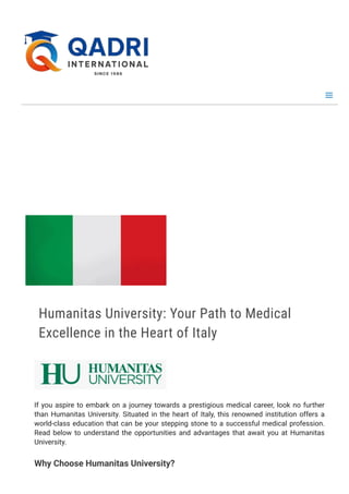 H
o
m
e
∕ H
u
m
a
n
i
t
a
s U
n
i
v
e
r
s
i
t
y
, I
t
a
l
y
Humanitas University: Your Path to Medical
Excellence in the Heart of Italy
If you aspire to embark on a journey towards a prestigious medical career, look no further
than Humanitas University. Situated in the heart of Italy, this renowned institution offers a
world-class education that can be your stepping stone to a successful medical profession.
Read below to understand the opportunities and advantages that await you at Humanitas
University.
Why Choose Humanitas University?
 
