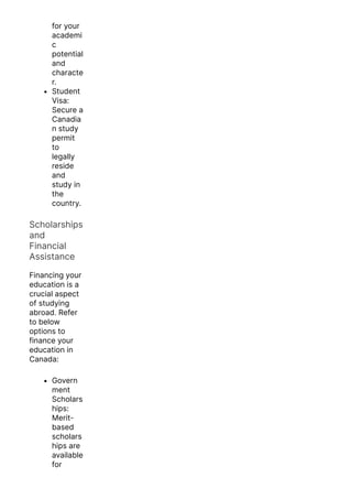 for your
academi
c
potential
and
characte
r.
Student
Visa:
Secure a
Canadia
n study
permit
to
legally
reside
and
study in
the
country.
Scholarships
and
Financial
Assistance
Financing your
education is a
crucial aspect
of studying
abroad. Refer
to below
options to
finance your
education in
Canada:
Govern
ment
Scholars
hips:
Merit-
based
scholars
hips are
available
for
 