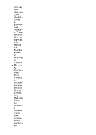 internati
onal
students
, and
eligibility
varies
by
province
and
institutio
n. These
scholars
hips can
significa
ntly
reduce
the
financial
burden
of
studying
in
Canada.
Universi
ty
Scholars
hips:
Most
Canadia
n
universit
ies offer
scholars
hips to
outstan
ding
students
based
on
academi
c
achieve
ments
and
extracur
ricular
involvem
ent.
 