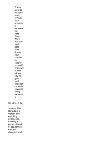 These
awards
recogniz
e and
reward
your
academi
c
excellen
ce.
Part-
Time
Work:
You can
work
part-
time
during
your
studies
to
support
yourself
financiall
y. This
allows
you to
gain
work
experien
ce while
covering
living
expense
s.
Student Life
Student life in
Canada is a
vibrant and
enriching
experience,
offering a
perfect blend
of academics,
cultural
diversity, and
unforgettable
 