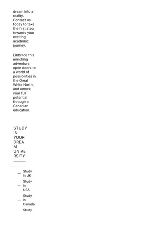 dream into a
reality.
Contact us
today to take
the first step
towards your
exciting
academic
journey.
Embrace this
enriching
adventure,
open doors to
a world of
possibilities in
the Great
White North,
and unlock
your full
potential
through a
Canadian
education.
STUDY
IN
YOUR
DREA
M
UNIVE
RSITY
Study
in UK

Study
in
USA

Study
in
Canada

Study
 