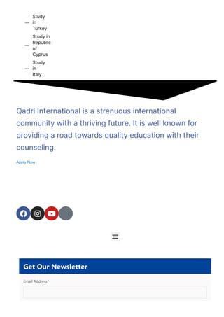 Study
in
Turkey

Study in
Republic
of
Cyprus

Study
in
Italy

Qadri International is a strenuous international
community with a thriving future. It is well known for
providing a road towards quality education with their
counseling.
Apply Now
  

Get Our Newsletter
Email Address*
 