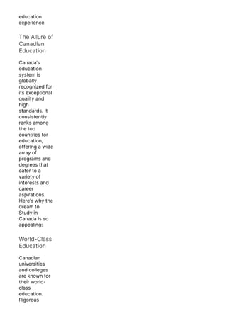 education
experience.
The Allure of
Canadian
Education
Canada’s
education
system is
globally
recognized for
its exceptional
quality and
high
standards. It
consistently
ranks among
the top
countries for
education,
offering a wide
array of
programs and
degrees that
cater to a
variety of
interests and
career
aspirations.
Here’s why the
dream to
Study in
Canada is so
appealing:
World-Class
Education
Canadian
universities
and colleges
are known for
their world-
class
education.
Rigorous
 