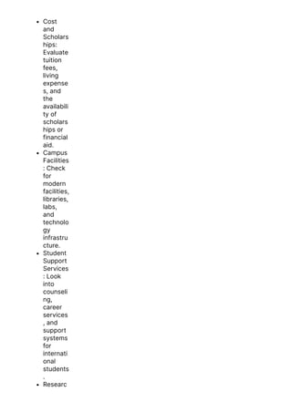 Cost
and
Scholars
hips:
Evaluate
tuition
fees,
living
expense
s, and
the
availabili
ty of
scholars
hips or
financial
aid.
Campus
Facilities
: Check
for
modern
facilities,
libraries,
labs,
and
technolo
gy
infrastru
cture.
Student
Support
Services
: Look
into
counseli
ng,
career
services
, and
support
systems
for
internati
onal
students
.
Researc
h
 