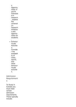 h
Opportu
nities: If
you’re
intereste
d in
research
, explore
the
universit
y’s
research
initiative
s and
opportu
nities for
students
.
Extracur
ricular
Activitie
s:
Conside
r the
availabili
ty of
clubs,
sports,
and
other
extracur
ricular
activitie
s.
Admission
Requirement
s
To Study in
Canada you
must meet
certain
admission
requirements.
These typically
include:
 