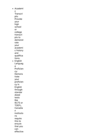 Academi
c
Transcri
pts:
Provide
your
high
school
or
college
transcri
pts to
demonst
rate
your
academi
c history
and
qualifica
tions.
English
Languag
e
Proficien
cy:
Demons
trate
your
proficien
cy in
English
through
standar
dized
tests
like
IELTS or
TOEFL.
Canadia
n
institutio
ns
require
this to
ensure
that you
can
effective
 