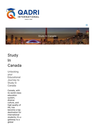Study In Canada
Study
In
Canada
Unlocking
your
Educational
Journey to
Study in
Canada
Canada, with
its world-class
education
system,
diverse
culture, and
high quality of
life, has
become a top
destination for
international
students; it’s a
gateway to a
global
education
 
