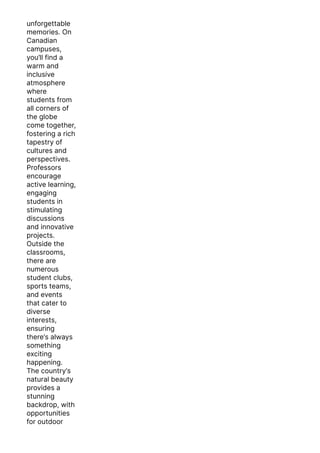 unforgettable
memories. On
Canadian
campuses,
you’ll find a
warm and
inclusive
atmosphere
where
students from
all corners of
the globe
come together,
fostering a rich
tapestry of
cultures and
perspectives.
Professors
encourage
active learning,
engaging
students in
stimulating
discussions
and innovative
projects.
Outside the
classrooms,
there are
numerous
student clubs,
sports teams,
and events
that cater to
diverse
interests,
ensuring
there’s always
something
exciting
happening.
The country’s
natural beauty
provides a
stunning
backdrop, with
opportunities
for outdoor
activities like
 