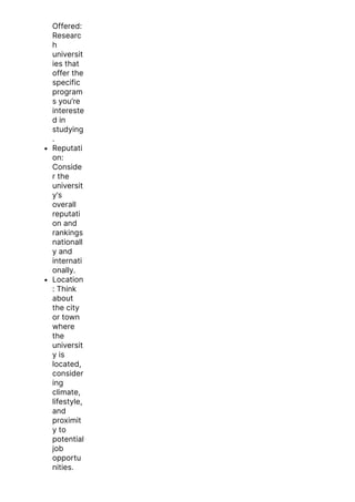 Offered:
Researc
h
universit
ies that
offer the
specific
program
s you’re
intereste
d in
studying
.
Reputati
on:
Conside
r the
universit
y’s
overall
reputati
on and
rankings
nationall
y and
internati
onally.
Location
: Think
about
the city
or town
where
the
universit
y is
located,
consider
ing
climate,
lifestyle,
and
proximit
y to
potential
job
opportu
nities.
Cost
 