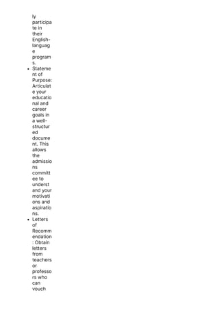 ly
participa
te in
their
English-
languag
e
program
s.
Stateme
nt of
Purpose:
Articulat
e your
educatio
nal and
career
goals in
a well-
structur
ed
docume
nt. This
allows
the
admissio
ns
committ
ee to
underst
and your
motivati
ons and
aspiratio
ns.
Letters
of
Recomm
endation
: Obtain
letters
from
teachers
or
professo
rs who
can
vouch
for your
 