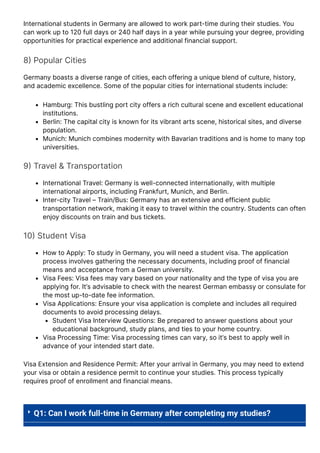 International students in Germany are allowed to work part-time during their studies. You
can work up to 120 full days or 240 half days in a year while pursuing your degree, providing
opportunities for practical experience and additional financial support.
8몭 Popular Cities
Germany boasts a diverse range of cities, each offering a unique blend of culture, history,
and academic excellence. Some of the popular cities for international students include:
Hamburg: This bustling port city offers a rich cultural scene and excellent educational
institutions.
Berlin: The capital city is known for its vibrant arts scene, historical sites, and diverse
population.
Munich: Munich combines modernity with Bavarian traditions and is home to many top
universities.
9몭 Travel & Transportation
International Travel: Germany is well-connected internationally, with multiple
international airports, including Frankfurt, Munich, and Berlin.
Inter-city Travel – Train/Bus: Germany has an extensive and efficient public
transportation network, making it easy to travel within the country. Students can often
enjoy discounts on train and bus tickets.
10몭 Student Visa
How to Apply: To study in Germany, you will need a student visa. The application
process involves gathering the necessary documents, including proof of financial
means and acceptance from a German university.
Visa Fees: Visa fees may vary based on your nationality and the type of visa you are
applying for. It’s advisable to check with the nearest German embassy or consulate for
the most up-to-date fee information.
Visa Applications: Ensure your visa application is complete and includes all required
documents to avoid processing delays.
Student Visa Interview Questions: Be prepared to answer questions about your
educational background, study plans, and ties to your home country.
Visa Processing Time: Visa processing times can vary, so it’s best to apply well in
advance of your intended start date.
Visa Extension and Residence Permit: After your arrival in Germany, you may need to extend
your visa or obtain a residence permit to continue your studies. This process typically
requires proof of enrollment and financial means.
 Q1: Can I work full-time in Germany after completing my studies?
 