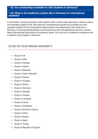 

Q2: Are scholarships available for UAE students in Germany?
Q3: What is the healthcare system like in Germany for international
students?
In conclusion, Germany beckons UAE students with a world-class education, diverse culture,
and excellent quality of life. We hope this comprehensive guide has provided you with
valuable insights into the educational opportunities and experiences that await you in
Germany. For personalized guidance and assistance with the application process, contact
Qadri International Educational Consultancy today. Your journey to academic excellence and
a brighter future begins in Germany.
STUDY IN YOUR DREAM UNIVERSITY
Study in UK

Study in USA

Study in Canada

Study in Ireland

Study in Malaysia

Study in Czech Republic

Study in Poland

Study in Hungary

Study in Serbia

Study in Germany

Study in Georgia

Study in Ukraine

Study in Lithuania

Study in Latvia

Study in Caribbean

Study in Northern Cyprus

Study in China

Study in Russia

Study in Spain

Study in Turkey

Study in Republic of Cyprus

Study in Italy
 