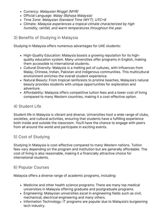 Currency: Malaysian Ringgit 몭MYR몭
Official Language: Malay 몭Bahasa Malaysia)
Time Zone: Malaysian Standard Time 몭MYT몭, UTC몭8
Climate: Malaysia experiences a tropical climate characterized by high
humidity, rainfall, and warm temperatures throughout the year.
3몭 Benefits of Studying in Malaysia
Studying in Malaysia offers numerous advantages for UAE students:
High-Quality Education: Malaysia boasts a growing reputation for its high-
quality education system. Many universities offer programs in English, making
them accessible to international students.
Cultural Diversity: Malaysia is a melting pot of cultures, with influences from
Malay, Chinese, Indian, Pakistan and indigenous communities. This multicultural
environment enriches the overall student experience.
Natural Beauty: From tropical rainforests to pristine beaches, Malaysia’s natural
beauty provides students with unique opportunities for exploration and
adventure.
Affordability: Malaysia offers competitive tuition fees and a lower cost of living
compared to many Western countries, making it a cost-effective option.
4몭 Student Life
Student life in Malaysia is vibrant and diverse. Universities host a wide range of clubs,
societies, and cultural activities, ensuring that students have a fulfilling experience
both inside and outside the classroom. You’ll have the chance to engage with peers
from all around the world and participate in exciting events.
5몭 Cost of Studying
Studying in Malaysia is cost-effective compared to many Western nations. Tuition
fees vary depending on the program and institution but are generally affordable. The
cost of living is also reasonable, making it a financially attractive choice for
international students.
6몭 Popular Courses
Malaysia offers a diverse range of academic programs, including:
Medicine and other health science programs: There are many top medical
universities in Malaysia offering graduate and postgraduate programs.
Engineering: Malaysian universities excel in engineering fields such as civil,
mechanical, electrical engineering and many others.
Information Technology: IT programs are popular due to Malaysia’s burgeoning
tech industry.
 