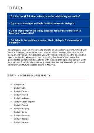 11몭 FAQs




Q1: Can I work full-time in Malaysia after completing my studies?
Q2: Are scholarships available for UAE students in Malaysia?
Q3: Is pro몭ciency in the Malay language required for admission to
Malaysian universities?
Q4: What is the healthcare system like in Malaysia for international
students?
In conclusion, Malaysia invites you to embark on an academic adventure filled with
cultural richness, natural beauty, and educational excellence. We trust that this
comprehensive guide has provided you with valuable insights into the educational
opportunities that await you in this captivating Southeast Asian nation. For
personalized guidance and assistance with the application process, contact Qadri
International Educational Consultancy today. Your journey to knowledge, cultural
immersion, and future success begins in Malaysia.
STUDY IN YOUR DREAM UNIVERSITY
Study in UK

Study in USA

Study in Canada

Study in Ireland

Study in Malaysia

Study in Czech Republic

Study in Poland

Study in Hungary

Study in Serbia

Study in Germany

Study in Georgia

Study in Ukraine

Study in Lithuania
 