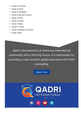 Study in Lithuania

Study in Latvia

Study in Caribbean

Study in Northern Cyprus

Study in China

Study in Russia

Study in Spain

Study in Turkey

Study in Republic of Cyprus

Study in Italy

Qadri International is a strenuous international
community with a thriving future. It is well known for
providing a road towards quality education with their
counseling.
Apply Now
   
 