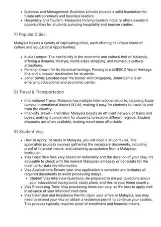 Business and Management: Business schools provide a solid foundation for
future entrepreneurs and business leaders.
Hospitality and Tourism: Malaysia’s thriving tourism industry offers excellent
opportunities for students pursuing hospitality and tourism studies.
7몭 Popular Cities
Malaysia boasts a variety of captivating cities, each offering its unique blend of
culture and educational opportunities:
Kuala Lumpur: The capital city is the economic and cultural hub of Malaysia,
offering a dynamic lifestyle, world-class shopping, and numerous cultural
attractions.
Penang: Known for its historical heritage, Penang is a UNESCO World Heritage
Site and a popular destination for students.
Johor Bahru: Located near the border with Singapore, Johor Bahru is an
emerging educational and economic center.
8몭 Travel & Transportation
International Travel: Malaysia has multiple international airports, including Kuala
Lumpur International Airport 몭KLIA몭, making it easy for students to travel to and
from the country.
Inter-city Travel – Train/Bus: Malaysia boasts an efficient network of trains and
buses, making it convenient for students to explore different regions. Student
discounts are often available, making travel more affordable.
9몭 Student Visa
How to Apply: To study in Malaysia, you will need a student visa. The
application process involves gathering the necessary documents, including
proof of financial means, and obtaining acceptance from a Malaysian
institution.
Visa Fees: Visa fees vary based on nationality and the duration of your stay. It’s
advisable to check with the nearest Malaysian embassy or consulate for the
most up-to-date fee information.
Visa Applications: Ensure your visa application is complete and includes all
required documents to avoid processing delays.
Student Visa Interview Questions: Be prepared to answer questions about
your educational background, study plans, and ties to your home country.
Visa Processing Time: Visa processing times can vary, so it’s best to apply well
in advance of your intended start date.
Visa Extension and Residence Permit: Upon your arrival in Malaysia, you may
need to extend your visa or obtain a residence permit to continue your studies.
This process typically requires proof of enrollment and financial means.
 