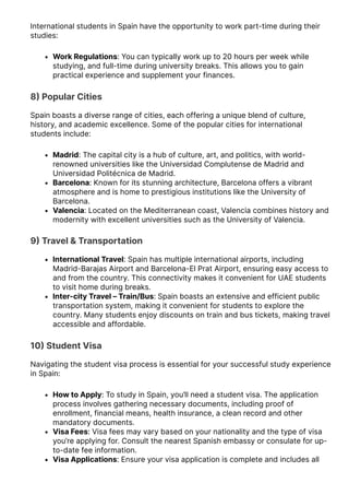 International students in Spain have the opportunity to work part-time during their
studies:
Work Regulations: You can typically work up to 20 hours per week while
studying, and full-time during university breaks. This allows you to gain
practical experience and supplement your finances.
8몭 Popular Cities
Spain boasts a diverse range of cities, each offering a unique blend of culture,
history, and academic excellence. Some of the popular cities for international
students include:
Madrid: The capital city is a hub of culture, art, and politics, with world-
renowned universities like the Universidad Complutense de Madrid and
Universidad Politécnica de Madrid.
Barcelona: Known for its stunning architecture, Barcelona offers a vibrant
atmosphere and is home to prestigious institutions like the University of
Barcelona.
Valencia: Located on the Mediterranean coast, Valencia combines history and
modernity with excellent universities such as the University of Valencia.
9몭 Travel & Transportation
International Travel: Spain has multiple international airports, including
Madrid-Barajas Airport and Barcelona-El Prat Airport, ensuring easy access to
and from the country. This connectivity makes it convenient for UAE students
to visit home during breaks.
Inter-city Travel – Train/Bus: Spain boasts an extensive and efficient public
transportation system, making it convenient for students to explore the
country. Many students enjoy discounts on train and bus tickets, making travel
accessible and affordable.
10몭 Student Visa
Navigating the student visa process is essential for your successful study experience
in Spain:
How to Apply: To study in Spain, you’ll need a student visa. The application
process involves gathering necessary documents, including proof of
enrollment, financial means, health insurance, a clean record and other
mandatory documents.
Visa Fees: Visa fees may vary based on your nationality and the type of visa
you’re applying for. Consult the nearest Spanish embassy or consulate for up-
to-date fee information.
Visa Applications: Ensure your visa application is complete and includes all
 