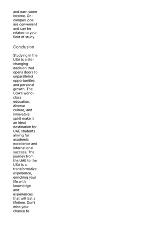 and earn some
income. On-
campus jobs
are convenient
and can be
related to your
field of study.
Conclusion
Studying in the
USA is a life-
changing
decision that
opens doors to
unparalleled
opportunities
and personal
growth. The
USA’s world-
class
education,
diverse
culture, and
innovative
spirit make it
an ideal
destination for
UAE students
aiming for
academic
excellence and
international
success. The
journey from
the UAE to the
USA is a
transformative
experience,
enriching your
life with
knowledge
and
experiences
that will last a
lifetime. Don’t
miss your
chance to
embark on this
 