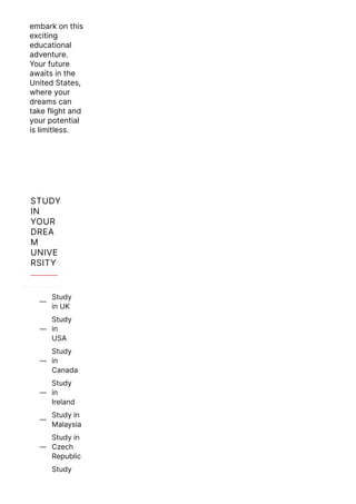 embark on this
exciting
educational
adventure.
Your future
awaits in the
United States,
where your
dreams can
take flight and
your potential
is limitless.
STUDY
IN
YOUR
DREA
M
UNIVE
RSITY
Study
in UK

Study
in
USA

Study
in
Canada

Study
in
Ireland

Study in
Malaysia

Study in
Czech
Republic

Study
 