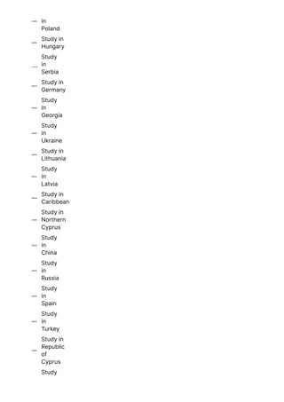 in
Poland

Study in
Hungary

Study
in
Serbia

Study in
Germany

Study
in
Georgia

Study
in
Ukraine

Study in
Lithuania

Study
in
Latvia

Study in
Caribbean

Study in
Northern
Cyprus

Study
in
China

Study
in
Russia

Study
in
Spain

Study
in
Turkey

Study in
Republic
of
Cyprus

Study
 