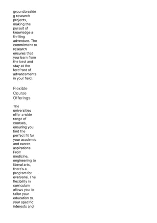 groundbreakin
g research
projects,
making the
pursuit of
knowledge a
thrilling
adventure. The
commitment to
research
ensures that
you learn from
the best and
stay at the
forefront of
advancements
in your field.
Flexible
Course
Offerings
The
universities
offer a wide
range of
courses,
ensuring you
find the
perfect fit for
your academic
and career
aspirations.
From
medicine,
engineering to
liberal arts,
there’s a
program for
everyone. The
flexibility in
curriculum
allows you to
tailor your
education to
your specific
interests and
goals.
 
